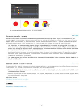 Para o início
Para o início
O comando Liberar em camadas (criação) cria novas camadas.
Consolidar camadas e grupos
Mesclar e nivelar camadas são processos semelhantes por possibilitarem a consolidação de objetos, grupos e subcamadas em uma única
camada ou grupo. Com a mesclagem, é possível selecionar os itens que se deseja consolidar e, com o nivelamento, todos os itens visíveis no
trabalho artístico são consolidados em uma única camada. Qualquer uma dessas opções faz com que a ordem de empilhamento do trabalho
artístico permaneça a mesma, embora outros atributos em nível de camada, como máscaras de recorte, não sejam preservados.
Para mesclar itens em uma única camada ou grupo, mantenha pressionada a tecla Ctrl (Windows), ou Command (Mac OS), e clique nos
nomes das camadas ou grupos que você deseja mesclar. Como alternativa, mantenha pressionada a tecla Shift para selecionar todas as
listagens entre os nomes de camadas ou grupos clicados. Em seguida, escolha Mesclar seleção no menu do painel Camadas. Observe que
os itens serão mesclados na camada ou grupo selecionado por último.
Camadas apenas podem se mesclar com outras camadas que estejam no mesmo nível hierárquico no painel Camadas. Da mesma forma,
subcamadas apenas podem se mesclar com outras subcamadas que estejam na mesma camada e no mesmo nível hierárquico. Objetos
não podem se mesclados com outros objetos.
Para nivelar camadas, clique no nome da camada em que você deseja consolidar o trabalho artístico. Em seguida, selecione Nivelar arte no
menu do painel Camadas.
Localizar um item no painel Camadas
Ao selecionar um item na janela do documento, você pode localizar rapidamente o item correspondente no painel Camadas usando o comando
Localizar objeto. Esse comando é especialmente útil para localizar itens em camadas contraídas.
1. Selecione um objeto na janela do documento. Se você selecionar mais de um objeto, o objeto que estiver na extremidade frontal da ordem
de empilhamento será localizado.
2. Selecione Localizar objeto no menu do painel Camadas. Esse comando se transformará em Localizar camada se a opção do painel Mostrar
apenas camadas estiver selecionada.
Mais tópicos da Ajuda
Utilização de camadas para criar animações
Avisos legais | Política de privacidade on-line
212
 