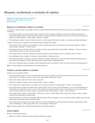 Bloqueio, ocultamento e exclusão de objetos
Para o início
Para o início
Para o início
Bloquear ou desbloquear objetos ou camadas
Ocultar ou mostrar objetos ou camadas
Excluir objetos
Bloquear ou desbloquear objetos ou camadas
O bloqueio de objetos impede a sua seleção e edição. Você pode bloquear rapidamente vários caminhos, grupos e subcamadas ao bloquear a
camada pai.
Para bloquear objetos, no painel Camadas, clique no botão da coluna de edição (à direita do ícone de olho) referente ao objeto ou à
camada que deseja bloquear. Arraste entre vários botões da coluna de edição para bloquear vários itens. Como alternativa, selecione os
objetos que deseja bloquear e escolha Objeto > Bloquear > Seleção.
Para desbloquear objetos, no painel Camadas, clique no ícone de cadeado referente ao objeto ou à camada que deseja desbloquear.
Também é possível usar os seguintes comandos para bloquear e desbloquear objetos:
Para bloquear todos os objetos que se sobrepõem à área do objeto selecionado e que estão na mesma camada, selecione o objeto e
escolha Objeto > Bloquear > Toda arte acima.
Para bloquear todas as camadas, exceto à que contém um item ou grupo selecionado, escolha Objeto > Bloquear > Outras camadas ou
escolha Bloquear outros, no menu do painel Camadas.
Para bloquear todas as camadas, selecione-as no painel Camadas e escolha Bloquear todas as camadas no menu do painel.
Para desbloquear todos os objetos no documento, escolha Objeto > Desbloquear tudo.
Para desbloquear todos os objetos em um grupo, selecione um objeto desbloqueado e visível nesse grupo. Mantenha pressionadas as
teclas Shift e Alt (Windows), ou Shift e Option (Mac OS), e escolha Objeto > Desbloquear tudo.
Se você tiver bloqueado todas as camadas, escolha Desbloquear todas as camadas, no menu do painel Camadas, para desbloqueá-las.
Nota: Os menus Bloquear ficam desativados no modo de isolamento.
Ocultar ou mostrar objetos ou camadas
Selecione um dos seguintes métodos:
No painel Camadas, clique no ícone de olho ao lado do item que você deseja ocultar. Clique novamente para voltar a exibir o item. Se
você ocultar uma camada ou um grupo, todos os itens nele contidos também serão ocultos.
Arraste entre vários ícones de olho para ocultar vários itens.
Selecione um objeto que deseja ocultar e escolha Objeto > Ocultar > Seleção.
Para ocultar todos os objetos acima de um objeto em uma camada, selecione-o e escolha Objeto > Ocultar > Toda arte acima.
Para ocultar todas as camadas não selecionadas, escolha Ocultar outros, no menu do painel Camadas, ou, com a tecla Alt (Windows), ou
Option (Mac OS), pressionada, clique no ícone de olho referente à camada que deseja mostrar. Como alternativa, para ocultar todas as
outras camadas, exceto à que contém o objeto ou grupo selecionado, escolha Objeto > Ocultar > Outras camadas.
Para mostrar todos os objetos, escolha Objeto > Mostrar tudo. Todos os objetos anteriormente ocultos são mostrados. Todos os objetos
anteriormente selecionados são selecionados.
Para mostrar todas as camadas e subcamadas, selecione Mostrar todas as camadas, no menu do painel Camadas. Objetos ocultos não são
exibidos por esse comando, apenas camadas ocultas.
Para mostrar todos os objetos em um grupo, selecione um objeto desbloqueado e visível nesse grupo. Mantenha pressionadas as teclas
Shift e Alt (Windows), ou Shift e Option (Mac OS), e escolha Objeto > Mostrar tudo.
Nota: Os menus Mostrar tudo e Ocultar ficam desativados no modo de isolamento.
Excluir objetos
Siga um destes procedimentos:
Selecione os objetos e pressione a tecla Backspace (Windows) ou Delete.
213
 