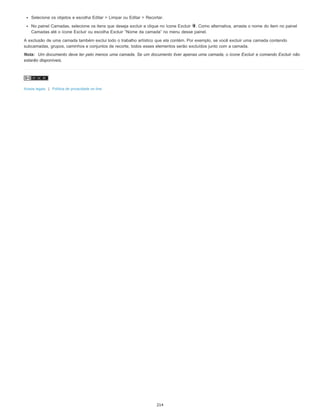 Selecione os objetos e escolha Editar > Limpar ou Editar > Recortar.
No painel Camadas, selecione os itens que deseja excluir e clique no ícone Excluir . Como alternativa, arraste o nome do item no painel
Camadas até o ícone Excluir ou escolha Excluir “Nome da camada” no menu desse painel.
A exclusão de uma camada também exclui todo o trabalho artístico que ela contém. Por exemplo, se você excluir uma camada contendo
subcamadas, grupos, caminhos e conjuntos de recorte, todos esses elementos serão excluídos junto com a camada.
Nota: Um documento deve ter pelo menos uma camada. Se um documento tiver apenas uma camada, o ícone Excluir e comando Excluir não
estarão disponíveis.
Avisos legais | Política de privacidade on-line
214
 