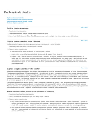 Duplicação de objetos
Para o início
Para o início
Para o início
Duplicar objetos arrastando
Duplicar objetos usando o painel Camadas
Duplicar seleções usando arrastar e soltar
Deslocar objetos duplicados
Duplicar objetos arrastando
1. Selecione um ou mais objetos.
2. Selecione a ferramenta Seleção, Seleção direta ou Seleção de grupo.
3. Com a tecla Alt (Windows), ou Option (Mac OS), pressionada, arraste a seleção (mas não uma alça na caixa delimitadora).
Duplicar objetos usando o painel Camadas
Você pode duplicar rapidamente objetos, grupos e camadas inteiras usando o painel Camadas.
1. Selecione os itens que deseja duplicar no painel Camadas.
2. Siga um destes procedimentos:
Selecione Duplicar “Nome da camada”, no menu do painel Camadas.
Arraste o item no painel Camadas até o botão Nova camada , na parte inferior do painel.
Comece a girar o item até uma nova posição no painel Camadas e, em seguida, mantenha pressionada a tecla Alt (Windows), ou
Option (Mac OS). Solte o botão do mouse quando o indicador estiver na posição em que você deseja inserir o item duplicado. Se você
soltar o botão do mouse quando o indicador estiver apontando para uma camada ou grupo, o item duplicado será adicionado ao topo
dessa camada ou grupo. Se você soltar o botão do mouse quando o indicador estiver entre itens, o item duplicado será adicionado na
posição especificada.
Duplicar seleções usando arrastar e soltar
Você pode usar a Área de transferência para transferir seleções entre um arquivo do Illustrator e outros softwares da Adobe, incluindo o Adobe
Photoshop e o Adobe InDesign. A Área de transferência é particularmente útil para a importação de caminhos, uma vez que estes são copiados
para Área de transferência como descrições em linguagem PostScript. O trabalho artístico copiado para a Área de transferência é colado em
formato PICT na maioria dos aplicativos. Entretanto, alguns deles utilizam a versão PDF (como o InDesign) ou a versão AICB. O PDF preserva a
transparência, enquanto o AICB permite especificar se você deseja preservar a aparência geral da seleção ou copiar a seleção como um conjunto
de caminhos (o que pode ser útil no Photoshop).
Para especificar preferências de cópia, escolha Editar > Preferências > Manuseio de arquivos e área de transferência (Windows) ou Illustrator >
Preferências > Manuseio de arquivos e área de transferência (Mac OS). Selecione PDF, AICB ou ambos. Se você selecionar AICB, selecione
Preservar caminhos, para descartar qualquer transparência no trabalho artístico copiado, ou Preservar aparência e superimposições, para nivelar
qualquer transparência, manter a aparência do trabalho artístico copiado e preservar objetos superimpostos.
Arrastar e soltar o trabalho artístico em um documento do Photoshop
1. Selecione o trabalho artístico a ser copiado.
2. Abra o documento do Photoshop no qual você deseja copiar a seleção.
3. Siga um destes procedimentos:
Para copiar o trabalho artístico no Photoshop como imagens bitmap, arraste a seleção em direção à janela do Photoshop e, quando um
contorno preto aparecer, solte o botão do mouse. Para posicionar a seleção no centro da imagem do Photoshop, mantenha pressionada
a tecla Shift antes de arrastar a seleção. Por padrão, os objetos selecionados são copiados na camada ativa como imagens bitmap.
Para copiar um trabalho artístico de vetor no Photoshop como caminhos, mantenha pressionada a tecla Ctrl (Windows), ou Command
(Mac OS), e arraste a seleção até o documento do Photoshop. Quando você soltar o botão do mouse, a seleção se transformará em um
caminho do Photoshop.
215
 