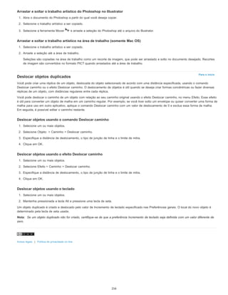 Para o início
Arrastar e soltar o trabalho artístico do Photoshop no Illustrator
1. Abra o documento do Photoshop a partir do qual você deseja copiar.
2. Selecione o trabalho artístico a ser copiado.
3. Selecione a ferramenta Mover e arraste a seleção do Photoshop até o arquivo do Illustrator.
Arrastar e soltar o trabalho artístico na área de trabalho (somente Mac OS)
1. Selecione o trabalho artístico a ser copiado.
2. Arraste a seleção até a área de trabalho.
Seleções são copiadas na área de trabalho como um recorte de imagem, que pode ser arrastado e solto no documento desejado. Recortes
de imagem são convertidos no formato PICT quando arrastados até a área de trabalho.
Deslocar objetos duplicados
Você pode criar uma réplica de um objeto, deslocada do objeto selecionado de acordo com uma distância especificada, usando o comando
Deslocar caminho ou o efeito Deslocar caminho. O deslocamento de objetos é útil quando se deseja criar formas concêntricas ou fazer diversas
réplicas de um objeto, com distâncias regulares entre cada réplica.
Você pode deslocar o caminho de um objeto com relação ao seu caminho original usando o efeito Deslocar caminho, no menu Efeito. Esse efeito
é útil para converter um objeto de malha em um caminho regular. Por exemplo, se você tiver solto um envelope ou quiser converter uma forma de
malha para uso em outro aplicativo, aplique o comando Deslocar caminho com um valor de deslocamento de 0 e exclua essa forma de malha.
Em seguida, é possível editar o caminho restante.
Deslocar objetos usando o comando Deslocar caminho
1. Selecione um ou mais objetos.
2. Selecione Objeto > Caminho > Deslocar caminho.
3. Especifique a distância de deslocamento, o tipo de junção de linha e o limite de mitra.
4. Clique em OK.
Deslocar objetos usando o efeito Deslocar caminho
1. Selecione um ou mais objetos.
2. Selecione Efeito > Caminho > Deslocar caminho.
3. Especifique a distância de deslocamento, o tipo de junção de linha e o limite de mitra.
4. Clique em OK.
Deslocar objetos usando o teclado
1. Selecione um ou mais objetos.
2. Mantenha pressionada a tecla Alt e pressione uma tecla de seta.
Um objeto duplicado é criado e deslocado pelo valor de Incremento de teclado especificado nas Preferências gerais. O local do novo objeto é
determinado pela tecla de seta usada.
Nota: Se um objeto duplicado não for criado, certifique-se de que a preferência Incremento de teclado seja definida com um valor diferente de
zero.
Avisos legais | Política de privacidade on-line
216
 