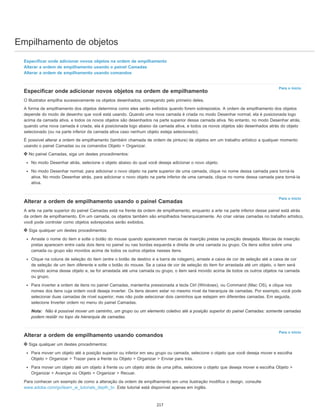 Empilhamento de objetos
Para o início
Para o início
Para o início
Especificar onde adicionar novos objetos na ordem de empilhamento
Alterar a ordem de empilhamento usando o painel Camadas
Alterar a ordem de empilhamento usando comandos
Especificar onde adicionar novos objetos na ordem de empilhamento
O Illustrator empilha sucessivamente os objetos desenhados, começando pelo primeiro deles.
A forma de empilhamento dos objetos determina como eles serão exibidos quando forem sobrepostos. A ordem de empilhamento dos objetos
depende do modo de desenho que você está usando. Quando uma nova camada é criada no modo Desenhar normal, ela é posicionada logo
acima da camada ativa, e todos os novos objetos são desenhados na parte superior dessa camada ativa. No entanto, no modo Desenhar atrás,
quando uma nova camada é criada, ela é posicionada logo abaixo da camada ativa, e todos os novos objetos são desenhados atrás do objeto
selecionado (ou na parte inferior da camada ativa caso nenhum objeto esteja selecionado).
É possível alterar a ordem de empilhamento (também chamada de ordem de pintura) de objetos em um trabalho artístico a qualquer momento
usando o painel Camadas ou os comandos Objeto > Organizar.
No painel Camadas, siga um destes procedimentos:
No modo Desenhar atrás, selecione o objeto abaixo do qual você deseja adicionar o novo objeto.
No modo Desenhar normal, para adicionar o novo objeto na parte superior de uma camada, clique no nome dessa camada para torná-la
ativa. No modo Desenhar atrás, para adicionar o novo objeto na parte inferior de uma camada, clique no nome dessa camada para torná-la
ativa.
Alterar a ordem de empilhamento usando o painel Camadas
A arte na parte superior do painel Camadas está na frente da ordem de empilhamento, enquanto a arte na parte inferior desse painel está atrás
da ordem de empilhamento. Em um camada, os objetos também são empilhados hierarquicamente. Ao criar várias camadas no trabalho artístico,
você pode controlar como objetos sobrepostos serão exibidos.
Siga qualquer um destes procedimentos:
Arraste o nome do item e solte o botão do mouse quando aparecerem marcas de inserção pretas na posição desejada. Marcas de inserção
pretas aparecem entre cada dois itens no painel ou nas bordas esquerda e direita de uma camada ou grupo. Os itens soltos sobre uma
camada ou grupo são movidos acima de todos os outros objetos nesses itens.
Clique na coluna de seleção do item (entre o botão de destino e a barra de rolagem), arraste a caixa de cor de seleção até a caixa de cor
de seleção de um item diferente e solte o botão do mouse. Se a caixa de cor de seleção do item for arrastada até um objeto, o item será
movido acima desse objeto e, se for arrastada até uma camada ou grupo, o item será movido acima de todos os outros objetos na camada
ou grupo.
Para inverter a ordem de itens no painel Camadas, mantenha pressionada a tecla Ctrl (Windows), ou Command (Mac OS), e clique nos
nomes dos itens cuja ordem você deseja inverter. Os itens devem estar no mesmo nível da hierarquia de camadas. Por exemplo, você pode
selecionar duas camadas de nível superior, mas não pode selecionar dois caminhos que estejam em diferentes camadas. Em seguida,
selecione Inverter ordem no menu do painel Camadas.
Nota: Não é possível mover um caminho, um grupo ou um elemento coletivo até a posição superior do painel Camadas: somente camadas
podem residir no topo da hierarquia de camadas.
Alterar a ordem de empilhamento usando comandos
Siga qualquer um destes procedimentos:
Para mover um objeto até a posição superior ou inferior em seu grupo ou camada, selecione o objeto que você deseja mover e escolha
Objeto > Organizar > Trazer para a frente ou Objeto > Organizar > Enviar para trás.
Para mover um objeto até um objeto à frente ou um objeto atrás de uma pilha, selecione o objeto que deseja mover e escolha Objeto >
Organizar > Avançar ou Objeto > Organizar > Recuar.
Para conhecer um exemplo de como a alteração da ordem de empilhamento em uma ilustração modifica o design, consulte
www.adobe.com/go/learn_ai_tutorials_depth_br. Este tutorial está disponível apenas em inglês.
217
 