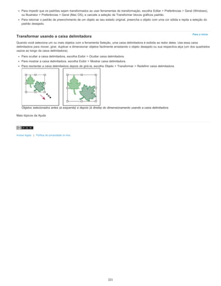 Para o início
Para impedir que os padrões sejam transformados ao usar ferramentas de transformação, escolha Editar > Preferências > Geral (Windows),
ou Illustrator > Preferências > Geral (Mac OS), e cancele a seleção de Transformar blocos gráficos padrão.
Para retornar o padrão de preenchimento de um objeto ao seu estado original, preencha o objeto com uma cor sólida e repita a seleção do
padrão desejado.
Transformar usando a caixa delimitadora
Quando você seleciona um ou mais objetos com a ferramenta Seleção, uma caixa delimitadora é exibida ao redor deles. Use essa caixa
delimitadora para mover, girar, duplicar e dimensionar objetos facilmente arrastando o objeto desejado ou sua respectiva alça (um dos quadrados
vazios ao longo da caixa delimitadora).
Para ocultar a caixa delimitadora, escolha Exibir > Ocultar caixa delimitadora.
Para mostrar a caixa delimitadora, escolha Exibir > Mostrar caixa delimitadora.
Para reorientar a caixa delimitadora depois de girá-la, escolha Objeto > Transformar > Redefinir caixa delimitadora.
Objetos selecionados antes (à esquerda) e depois (à direita) do dimensionamento usando a caixa delimitadora
Mais tópicos da Ajuda
Avisos legais | Política de privacidade on-line
221
 