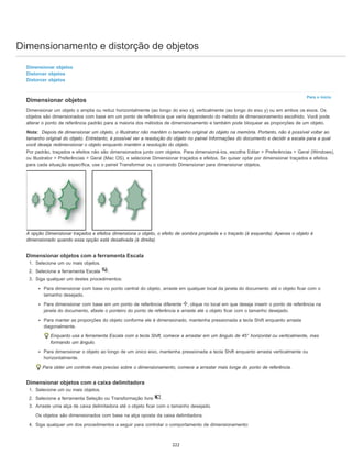 Dimensionamento e distorção de objetos
Para o início
Dimensionar objetos
Distorcer objetos
Distorcer objetos
Dimensionar objetos
Dimensionar um objeto o amplia ou reduz horizontalmente (ao longo do eixo x), verticalmente (ao longo do eixo y) ou em ambos os eixos. Os
objetos são dimensionados com base em um ponto de referência que varia dependendo do método de dimensionamento escolhido. Você pode
alterar o ponto de referência padrão para a maioria dos métodos de dimensionamento e também pode bloquear as proporções de um objeto.
Nota: Depois de dimensionar um objeto, o Illustrator não mantém o tamanho original do objeto na memória. Portanto, não é possível voltar ao
tamanho original do objeto. Entretanto, é possível ver a resolução do objeto no painel Informações do documento e decidir a escala para a qual
você deseja redimensionar o objeto enquanto mantém a resolução do objeto.
Por padrão, traçados e efeitos não são dimensionados junto com objetos. Para dimensioná-los, escolha Editar > Preferências > Geral (Windows),
ou Illustrator > Preferências > Geral (Mac OS), e selecione Dimensionar traçados e efeitos. Se quiser optar por dimensionar traçados e efeitos
para cada situação específica, use o painel Transformar ou o comando Dimensionar para dimensionar objetos.
A opção Dimensionar traçados e efeitos dimensiona o objeto, o efeito de sombra projetada e o traçado (à esquerda). Apenas o objeto é
dimensionado quando essa opção está desativada (à direita).
Dimensionar objetos com a ferramenta Escala
1. Selecione um ou mais objetos.
2. Selecione a ferramenta Escala .
3. Siga qualquer um destes procedimentos:
Para dimensionar com base no ponto central do objeto, arraste em qualquer local da janela do documento até o objeto ficar com o
tamanho desejado.
Para dimensionar com base em um ponto de referência diferente , clique no local em que deseja inserir o ponto de referência na
janela do documento, afaste o ponteiro do ponto de referência e arraste até o objeto ficar com o tamanho desejado.
Para manter as proporções do objeto conforme ele é dimensionado, mantenha pressionada a tecla Shift enquanto arrasta
diagonalmente.
Enquanto usa a ferramenta Escala com a tecla Shift, comece a arrastar em um ângulo de 45° horizontal ou verticalmente, mas
formando um ângulo.
Para dimensionar o objeto ao longo de um único eixo, mantenha pressionada a tecla Shift enquanto arrasta verticalmente ou
horizontalmente.
Para obter um controle mais preciso sobre o dimensionamento, comece a arrastar mais longe do ponto de referência.
Dimensionar objetos com a caixa delimitadora
1. Selecione um ou mais objetos.
2. Selecione a ferramenta Seleção ou Transformação livre .
3. Arraste uma alça de caixa delimitadora até o objeto ficar com o tamanho desejado.
Os objetos são dimensionados com base na alça oposta da caixa delimitadora.
4. Siga qualquer um dos procedimentos a seguir para controlar o comportamento de dimensionamento:
222
 