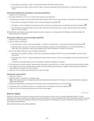 Para o início
Para manter as proporções do objeto, mantenha pressionada a tecla Shift enquanto arrasta.
Para dimensionar com base no ponto central do objeto, mantenha pressionada a tecla Alt (Windows), ou Option (Mac OS), enquanto
arrasta.
Dimensionar objetos para uma largura e uma altura específicas
1. Selecione um ou mais objetos.
2. No painel Transformar, insira um novo valor na caixa Largura (L) e/ou Altura (A).
Você pode seguir qualquer um dos procedimentos a seguir antes de inserir um valor, para controlar o comportamento de dimensionamento:
Para manter as proporções dos objetos, clique no botão de bloqueio de proporções .
Para alterar o ponto de referência para dimensionamento, clique em um quadrado branco no localizador de pontos de referência .
Para dimensionar caminhos traçados e qualquer efeito relacionado a tamanho junto com o objeto, selecione Dimensionar traçados e
efeitos, no menu do painel.
Você também pode manter as proporções inserindo um valor na caixa L ou A e pressionando Ctrl (Windows), ou Command (Mac OS),
enquanto pressiona a tecla Enter.
Dimensionar objetos em uma porcentagem específica
1. Selecione um ou mais objetos.
2. Siga um destes procedimentos:
Para dimensionar a partir do centro, escolha Objeto > Transformar > Dimensionar, ou clique duas vezes na ferramenta Escala .
Para dimensionar com base em um ponto de referência diferente, selecione a ferramenta Escala e, com a tecla Alt (Windows), ou
Option (Mac OS), pressionada, clique no local desejado para o ponto de referência, na janela do documento.
3. Na caixa de diálogo Dimensionar, siga um destes procedimentos:
Para manter as proporções do objeto conforme ele é dimensionado, selecione Uniforme e insira uma porcentagem na caixa de texto
Dimensionar.
Para dimensionar a altura e a largura separadamente, selecione Não uniforme e insira uma porcentagem nas caixas de texto Horizontal
e Vertical.
Os fatores de escala são relativos ao ponto de referência, podendo ser negativos ou positivos.
4. Para dimensionar caminhos traçados e qualquer efeito relacionado a tamanho junto com o objeto, selecione Dimensionar traçados e efeitos.
5. Se os objetos contiverem um preenchimento de padrão, selecione Padrões para dimensionar o padrão. Cancele a seleção de Objetos se
quiser dimensionar o padrão, mas não os objetos.
6. Clique em OK ou em Copiar para dimensionar uma cópia dos objetos.
Dimensionar vários objetos
1. Selecione os objetos.
2. Selecione Objeto > Transformar > Transformar cada.
Nota: Não é possível inserir uma largura específica para dimensionar vários objetos. No Illustrator, só é possível dimensionar objetos em
medidas de porcentagem.
3. Defina porcentagens para o dimensionamento horizontal e vertical na seção Dimensionar da caixa de diálogo.
4. Para alterar o ponto de referência, clique em um quadrado branco no localizador de pontos de referência .
5. Clique em OK ou em Copiar para dimensionar uma cópia de cada objeto.
Distorcer objetos
Distorcer um objeto faz com que ele se incline ao longo do eixo horizontal ou vertical, ou em um ângulo especificado relativo a um eixo
especificado. Os objetos se distorcem com base em um ponto de referência, que varia dependendo do método de distorção escolhido e que pode
ser alterado para a maioria dos métodos de distorção. Você pode bloquear uma dimensão de um objeto ao distorcê-lo e pode distorcer um ou
vários objetos simultaneamente.
A distorção é útil para criar sombras projetadas.
223
 