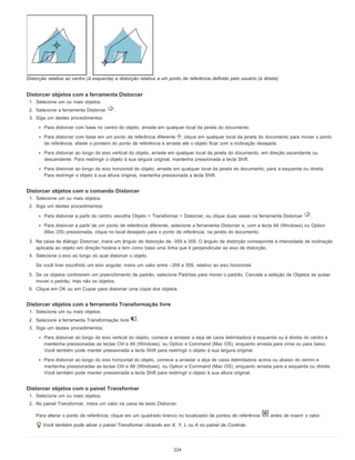 Distorção relativa ao centro (à esquerda) e distorção relativa a um ponto de referência definido pelo usuário (à direita)
Distorcer objetos com a ferramenta Distorcer
1. Selecione um ou mais objetos.
2. Selecione a ferramenta Distorcer .
3. Siga um destes procedimentos:
Para distorcer com base no centro do objeto, arraste em qualquer local da janela do documento.
Para distorcer com base em um ponto de referência diferente , clique em qualquer local da janela do documento para mover o ponto
de referência, afaste o ponteiro do ponto de referência e arraste até o objeto ficar com a inclinação desejada.
Para distorcer ao longo do eixo vertical do objeto, arraste em qualquer local da janela do documento, em direção ascendente ou
descendente. Para restringir o objeto à sua largura original, mantenha pressionada a tecla Shift.
Para distorcer ao longo do eixo horizontal do objeto, arraste em qualquer local da janela do documento, para a esquerda ou direita.
Para restringir o objeto à sua altura original, mantenha pressionada a tecla Shift.
Distorcer objetos com o comando Distorcer
1. Selecione um ou mais objetos.
2. Siga um destes procedimentos:
Para distorcer a partir do centro, escolha Objeto > Transformar > Distorcer, ou clique duas vezes na ferramenta Distorcer .
Para distorcer a partir de um ponto de referência diferente, selecione a ferramenta Distorcer e, com a tecla Alt (Windows) ou Option
(Mac OS) pressionada, clique no local desejado para o ponto de referência, na janela do documento.
3. Na caixa de diálogo Distorcer, insira um ângulo de distorção de -359 a 359. O ângulo de distorção corresponde à intensidade de inclinação
aplicada ao objeto em direção horária e tem como base uma linha que é perpendicular ao eixo de distorção.
4. Selecione o eixo ao longo do qual distorcer o objeto.
Se você tiver escolhido um eixo angular, insira um valor entre –359 e 359, relativo ao eixo horizontal.
5. Se os objetos contiverem um preenchimento de padrão, selecione Padrões para mover o padrão. Cancele a seleção de Objetos se quiser
mover o padrão, mas não os objetos.
6. Clique em OK ou em Copiar para distorcer uma cópia dos objetos.
Distorcer objetos com a ferramenta Transformação livre
1. Selecione um ou mais objetos.
2. Selecione a ferramenta Transformação livre .
3. Siga um destes procedimentos:
Para distorcer ao longo do eixo vertical do objeto, comece a arrastar a alça de caixa delimitadora à esquerda ou à direita do centro e
mantenha pressionadas as teclas Ctrl e Alt (Windows), ou Option e Command (Mac OS), enquanto arrasta para cima ou para baixo.
Você também pode manter pressionada a tecla Shift para restringir o objeto à sua largura original.
Para distorcer ao longo do eixo horizontal do objeto, comece a arrastar a alça de caixa delimitadora acima ou abaixo do centro e
mantenha pressionadas as teclas Ctrl e Alt (Windows), ou Option e Command (Mac OS), enquanto arrasta para a esquerda ou direita.
Você também pode manter pressionada a tecla Shift para restringir o objeto à sua altura original.
Distorcer objetos com o painel Transformar
1. Selecione um ou mais objetos.
2. No painel Transformar, insira um valor na caixa de texto Distorcer.
Para alterar o ponto de referência, clique em um quadrado branco no localizador de pontos de referência antes de inserir o valor.
Você também pode ativar o painel Transformar clicando em X, Y, L ou A no painel de Controle.
224
 