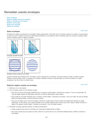Remodelar usando envelopes
Para o início
Para o início
Sobre envelopes
Distorcer objetos usando um envelope
Editar o conteúdo de um envelope
Redefinir um envelope
Remover um envelope
Opções de envelope
Sobre envelopes
Envelopes são objetos que distorcem ou remodelam objetos selecionados. Você pode criar um envelope a partir de um objeto na sua prancheta
ou pode usar como envelope uma forma de deformação predefinida ou uma grade de malha. Envelopes podem ser usados em qualquer objeto,
exceto em gráficos, guias ou objetos vinculados.
Envelope de grade de malha
Envelope criado a partir de outro objeto
O painel Camadas lista envelopes como <Envelope>. Após a aplicação de um envelope, você pode continuar a editar os objetos originais.
Também é possível editar, excluir ou expandir um envelope a qualquer momento. É possível editar um forma de envelope ou o objeto
envelopado, mas não ambos ao mesmo tempo.
Distorcer objetos usando um envelope
1. Selecione um ou mais objetos.
2. Crie o envelope usando um dos métodos a seguir:
Para usar uma forma de distorção predefinida para o envelope, escolha Objeto > Distorção de envelope > Criar com deformação. Na
caixa de diálogo Opções de deformação, selecione um estilo de deformação e defina opções.
Para configurar uma grade retangular para o envelope, escolha Objeto > Distorção de envelope > Criar com malha. Na caixa de diálogo
Malha de envelope, defina o número de linhas e colunas.
Para usar um objeto como a forma do envelope, verifique se o objeto está no topo da ordem de empilhamento referente ao objeto
selecionado. Se não estiver, use o painel Camadas ou um comando Organizar para movê-lo para cima e repita a seleção de todos os
objetos. Em seguida, escolha Objeto > Distorção de envelope > Criar com objeto superior.
3. Remodele o envelope seguindo qualquer um destes procedimentos:
Arraste qualquer ponto âncora no envelope com a ferramenta Seleção direta ou Malha.
Para excluir pontos âncora na grade de malha, selecione um ponto âncora com a ferramenta Seleção direta ou Malha e pressione a
tecla Delete.
227
 