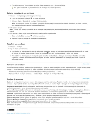 Para o início
Para o início
Para o início
Para o início
Para adicionar pontos âncora à grade de malha, clique nessa grade com a ferramenta Malha.
Para aplicar um traçado ou preenchimento a um envelope, use o painel Aparência.
Editar o conteúdo de um envelope
1. Selecione o envelope e siga um destes procedimentos:
Clique no botão Editar conteúdo , no Painel de controle.
Selecione Objeto > Distorção de envelope > Editar conteúdo.
Nota: Se o envelope consistir em caminhos agrupados, clique no triângulo à esquerda da entrada <Envelope>, no painel Camadas,
para exibir e direcionar o caminho que você deseja editar.
2. Edite-o como desejar.
Nota: Quando você modifica o conteúdo de um envelope, este se transforma de forma a recentralizar os resultados com o conteúdo
original.
3. Para retornar o objeto ao seu estado envelopado, siga um destes procedimentos:
Clique no botão Editar envelope , no Painel de controle.
Selecione Objeto > Distorção de envelope > Editar envelope.
Redefinir um envelope
1. Selecione o envelope.
2. Siga um destes procedimentos:
Para redefinir ou alternar para um estilo de deformação predefinido, escolha um novo estilo de deformação e defina opções no Painel
de controle. Se desejar, clique no botão Opções de envelope para abrir a caixa de diálogo e definir mais opções.
Para redefinir ou alternar para um envelope de grade de malha, escolha Objeto > Distorção de envelope > Redefinir com malha.
Especifique o número de linhas e colunas para a grade de malha. Selecione Manter forma do envelope, para manter a forma de
deformação intacta.
Remover um envelope
É possível remover envelopes liberando-os ou expandindo-os. Liberar um objeto envelopado cria dois objetos separados: o objeto em seu estado
original e a forma de envelope. Expandir um objeto envelopado remove o envelope, mas o objeto preserva sua forma distorcida.
Para liberar um envelope, selecione-o e escolha Objeto > Distorção de envelope > Liberar.
Para expandir um envelope, selecione-o e escolha Objeto > Distorção de envelope > Expandir.
Opções de envelope
Opções de envelope determinam como a arte é distorcida para se alinhar ao envelope. Para definir opções de envelope, selecione o objeto de
envelope e clique no botão Opções de envelope , no Painel de controle, ou escolha Objeto > Distorção de envelope > Opções de envelope.
Suavização de serrilhado Suaviza rasterizações quando estas são distorcidas com um envelope. Cancelar a seleção de Suavização de
serrilhado pode reduzir o tempo necessário para distorcer rasterizações.
Preservar forma usando Especifica como as rasterizações preservam sua forma quando distorcidas por envelopes não retangulares. Selecione
Máscara de recorte, para usar uma máscara de recorte na rasterização, ou Transparência, para aplicar um canal alfa à rasterização.
Fidelidade Especifica com que precisão você deseja que o objeto se alinhe ao molde do envelope. Aumentar a porcentagem de Fidelidade pode
adicionar mais pontos aos caminhos distorcidos e aumentar o tempo necessário para distorcer os objetos.
Distorcer aparência Distorce atributos de aparência (como efeitos aplicados ou estilos de gráfico) junto com a forma de um objeto.
Distorcer gradientes lineares Distorce gradientes lineares junto com a forma de um objeto.
Distorcer preenchimentos padrão Distorce padrões junto com a forma de um objeto.
Nota: Se você expandir o envelope com uma opção Distorcer selecionada, a respectiva propriedade será expandida separadamente.
Mais tópicos da Ajuda
Avisos legais | Política de privacidade on-line
228
 