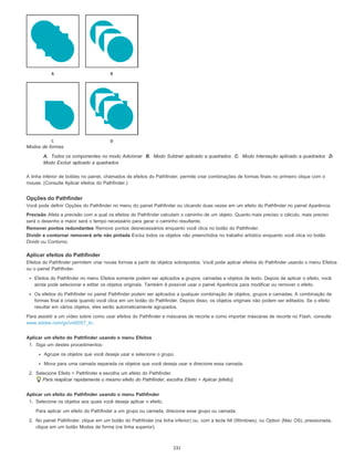 Modos de formas
A. Todos os componentes no modo Adicionar B. Modo Subtrair aplicado a quadrados C. Modo Interseção aplicado a quadrados D.
Modo Excluir aplicado a quadrados
A linha inferior de botões no painel, chamados de efeitos do Pathfinder, permite criar combinações de formas finais no primeiro clique com o
mouse. (Consulte Aplicar efeitos do Pathfinder.)
Opções do Pathfinder
Você pode definir Opções do Pathfinder no menu do painel Pathfinder ou clicando duas vezes em um efeito do Pathfinder no painel Aparência.
Precisão Afeta a precisão com a qual os efeitos do Pathfinder calculam o caminho de um objeto. Quanto mais preciso o cálculo, mais preciso
será o desenho e maior será o tempo necessário para gerar o caminho resultante.
Remover pontos redundantes Remove pontos desnecessários enquanto você clica no botão do Pathfinder.
Dividir e contornar removerá arte não pintada Exclui todos os objetos não preenchidos no trabalho artístico enquanto você clica no botão
Dividir ou Contorno.
Aplicar efeitos do Pathfinder
Efeitos do Pathfinder permitem criar novas formas a partir de objetos sobrepostos. Você pode aplicar efeitos do Pathfinder usando o menu Efeitos
ou o painel Pathfinder.
Efeitos do Pathfinder no menu Efeitos somente podem ser aplicados a grupos, camadas e objetos de texto. Depois de aplicar o efeito, você
ainda pode selecionar e editar os objetos originais. Também é possível usar o painel Aparência para modificar ou remover o efeito.
Os efeitos do Pathfinder no painel Pathfinder podem ser aplicados a qualquer combinação de objetos, grupos e camadas. A combinação de
formas final é criada quando você clica em um botão do Pathfinder. Depois disso, os objetos originais não podem ser editados. Se o efeito
resultar em vários objetos, eles serão automaticamente agrupados.
Para assistir a um vídeo sobre como usar efeitos do Pathfinder e máscaras de recorte e como importar máscaras de recorte no Flash, consulte
www.adobe.com/go/vid0057_br.
Aplicar um efeito do Pathfinder usando o menu Efeitos
1. Siga um destes procedimentos:
Agrupe os objetos que você deseja usar e selecione o grupo.
Mova para uma camada separada os objetos que você deseja usar e direcione essa camada.
2. Selecione Efeito > Pathfinder e escolha um efeito do Pathfinder.
Para reaplicar rapidamente o mesmo efeito do Pathfinder, escolha Efeito > Aplicar [efeito].
Aplicar um efeito do Pathfinder usando o menu Pathfinder
1. Selecione os objetos aos quais você deseja aplicar o efeito.
Para aplicar um efeito do Pathfinder a um grupo ou camada, direcione esse grupo ou camada.
2. No painel Pathfinder, clique em um botão do Pathfinder (na linha inferior) ou, com a tecla Alt (Windows), ou Option (Mac OS), pressionada,
clique em um botão Modos de forma (na linha superior).
231
 
