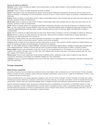 Para o início
Resumo de efeitos do Pathfinder
Adicionar Traça o contorno de todos os objetos, como se eles fossem um único objeto mesclado. A forma resultante assume os atributos de
pintura do objeto superior.
Interseção Traça o contorno da região sobreposta por todos os objetos.
Excluir Traça todas as áreas não sobrepostas dos objetos e torna as áreas sobrepostas transparentes. No ponto em que um número par de
objetos se sobrepõe, a sobreposição se torna transparente. No ponto em que um número ímpar de objetos se sobrepõe, a sobreposição se torna
preenchida.
Subtrair Subtrai os objetos na extremidade frontal do objeto na extremidade traseira. Esse comando pode ser usado para excluir áreas de uma
ilustração, ajustando a ordem de empilhamento.
Menos atrás Subtrai os objetos na parte traseira do objeto na extremidade frontal. Esse comando pode ser usado para excluir áreas de uma
ilustração, ajustando a ordem de empilhamento.
Dividir Separa um trabalho artístico em suas faces preenchidas componentes (uma face é uma área não dividida por um segmento de linha).
Nota: Ao usar o botão Dividir no painel Pathfinder, você pode usar a ferramenta Seleção direta ou Seleção de grupos para manipular as faces
resultantes independentemente umas das outras. Também é possível optar por excluir ou preservar objetos não preenchidos ao aplicar o
comando Dividir.
Aparar Remove a parte de um objeto preenchido que está oculta. Remove todos os traçados e não faz a mesclagem de objetos da mesma cor.
Mesclar Remove a parte de um objeto preenchido que está oculta. Remove todos os traçados e mescla todos os objetos adjacentes ou
sobrepostos que estão preenchidos com a mesma cor.
Corte Divide o trabalho artístico em suas faces preenchidas componentes e, em seguida, exclui todas as partes do trabalho artístico que estão
fora dos limites do objeto na extremidade superior. Também remove todos os traçados.
Contorno Divide um objeto em seus segmentos de linha componentes, ou bordas. Esse comando é útil para preparar um trabalho artístico que
precisa de trapping para objetos de superimposição. (Consulte Criar um trapping.)
Nota: Ao usar o botão Contorno no painel Pathfinder, você pode usar a ferramenta Seleção direta ou Seleção de grupos para manipular cada
borda independentemente. Também é possível optar por excluir ou preservar objetos não preenchidos ao aplicar o comando Contorno.
Mistura sólida Combina cores escolhendo o maior valor de cada um dos componentes de cor. Por exemplo, se Cor 1 for 20% ciano, 66%
magenta, 40% amarelo e 0% preto; e Cor 2 for 40% ciano, 20% magenta, 30% amarelo e 10% preto, a cor intensa resultante será 40% ciano,
66% magenta, 40% amarelo e 10% preto.
Mistura suave Torna as cores subjacentes visíveis através do trabalho artístico sobreposto e então divide a imagem em suas faces de
componentes. Especifique a porcentagem de visibilidade desejada nas cores sobrepostas.
Trapping Compensa as possíveis defasagens entre cores na arte final, criando uma pequena área de sobreposição (chamada de trapping) entre
duas cores adjacentes.
Formas compostas
Sobre formas compostas
Uma forma composta é uma arte editável que consiste em dois ou mais objetos, cada um atribuído com um modo de forma. Formas compostas
facilitam a criação de formas complexas, porque você pode manipular precisamente o modo de forma, a ordem de empilhamento, a forma, o local
e a aparência de cada caminho incluso.
Formas compostas atuam como objetos agrupados e aparecem como itens de <Forma composta> no painel Camadas. Você pode usar o painel
Camadas para mostrar, selecionar e manipular o conteúdo de uma forma composta, por exemplo, para alterar a ordem de empilhamento de seus
componentes. Também pode usar a ferramenta Seleção direta ou Seleção de grupos para selecionar componentes de uma forma composta.
Quando uma forma composta é criada, ela assume os atributos de pintura e transparência do componente na extremidade superior no modo
Adicionar, Interseção ou Excluir. Subsequentemente, é possível alterar os atributos de pintura, estilo ou transparência dessa forma composta. O
Illustrator facilita esse processo ao direcionar automaticamente a forma composta inteira quando você seleciona qualquer parte dela, a não ser
que você direcione explicitamente um componente no painel Camadas.
232
 