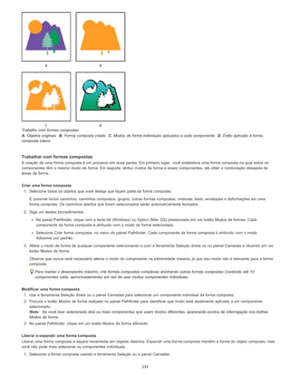 Trabalho com formas compostas
A. Objetos originais B. Forma composta criada C. Modos de forma individuais aplicados a cada componente D. Estilo aplicado à forma
composta inteira
Trabalhar com formas compostas
A criação de uma forma composta é um processo em duas partes. Em primeiro lugar, você estabelece uma forma composta na qual todos os
componentes têm o mesmo modo de forma. Em seguida, atribui modos de forma a esses componentes, até obter a combinação desejada de
áreas de forma.
Criar uma forma composta
1. Selecione todos os objetos que você deseja que façam parte da forma composta.
É possível incluir caminhos, caminhos compostos, grupos, outras formas compostas, misturas, texto, envelopes e deformações em uma
forma composta. Os caminhos abertos que forem selecionados serão automaticamente fechados.
2. Siga um destes procedimentos:
No painel Pathfinder, clique com a tecla Alt (Windows) ou Option (Mac OS) pressionada em um botão Modos de formas. Cada
componente da forma composta é atribuído com o modo de forma selecionado.
Selecione Criar forma composta, no menu do painel Pathfinder. Cada componente da forma composta é atribuído com o modo
Adicionar por padrão.
3. Altere o modo de forma de qualquer componente selecionando-o com a ferramenta Seleção direta ou no painel Camadas e clicando em um
botão Modos de forma.
Observe que nunca será necessário alterar o modo do componente na extremidade traseira, já que seu modo não é relevante para a forma
composta.
Para manter o desempenho máximo, crie formas compostas complexas aninhando outras formas compostas (contendo até 10
componentes cada, aproximadamente) em vez de usar muitos componentes individuais.
Modificar uma forma composta
1. Use a ferramenta Seleção direta ou o painel Camadas para selecionar um componente individual da forma composta.
2. Procure o botão Modos de forma realçado no painel Pathfinder para identificar que modo está atualmente aplicado a um componente
selecionado.
Nota: Se você tiver selecionado dois ou mais componentes que usam modos diferentes, aparecerão pontos de interrogação nos botões
Modos de forma.
3. No painel Pathfinder, clique em um botão Modos de forma diferente.
Liberar e expandir uma forma composta
Liberar uma forma composta a separa novamente em objetos distintos. Expandir uma forma composta mantém a forma do objeto composto, mas
você não pode mais selecionar os componentes individuais.
1. Selecione a forma composta usando a ferramenta Seleção ou o painel Camadas.
233
 