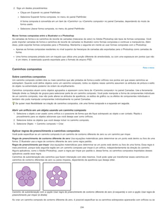 Para o início
2. Siga um destes procedimentos:
Clique em Expandir no painel Pathfinder.
Selecione Expandir forma composta, no menu do painel Pathfinder.
A forma composta é convertida em um item de <Caminho> ou <Caminho composto> no painel Camadas, dependendo do modo de
forma usado.
Selecione Liberar forma composta, no menu do painel Pathfinder.
Mover formas compostas entre o Illustrator e o Photoshop
As camadas de forma e os caminhos de recorte de camadas (máscaras de vetor) no Adobe Photoshop são tipos de formas compostas. Você
pode importar camadas de forma e caminhos de recorte de camadas no Illustrator como formas compostas e continuar a manipulá-los. Além
disso, pode exportar formas compostas para o Photoshop. Mantenha o seguinte em mente ao usar formas compostas com o Photoshop:
Apenas as formas compostas residentes no nível superior da hierarquia de camadas são exportadas para o Photoshop como camadas de
forma.
Uma forma composta pintada com um traçado que utiliza uma junção diferente de arredondada, ou com uma espessura em pontos que não
é um inteiro, é rasterizada quando exportada para o formato de arquivo PSD.
Caminhos compostos
Sobre caminhos compostos
Um caminho composto contém dois ou mais caminhos que são pintados de forma a exibir orifícios nos pontos em que esses caminhos se
sobrepõem. Quando você define objetos como um caminho composto, todos os objetos nesse caminho assumem os atributos de pintura e estilo
do objeto na extremidade posterior da ordem de empilhamento.
Caminhos compostos atuam como objetos agrupados e aparecem como itens de <Caminho composto> no painel Camadas. Use a ferramenta
Seleção direta ou Seleção de grupos para selecionar parte de um caminho composto. Você pode manipular a forma de componentes individuais
de um caminho composto, mas não pode alterar os atributos de aparência, os estilos de gráfico ou os efeitos de componentes individuais e
também não pode manipular componentes individualmente no painel Camadas.
Se quiser mais flexibilidade na criação de caminhos compostos, crie uma forma composta e a expanda em seguida.
Abrir um orifício em um objeto usando um caminho composto
1. Selecione o objeto a ser usado como orifício e o posicione de forma que ele fique sobreposto ao objeto a ser cortado. Repita o
procedimento para os objetos adicionais que você deseja usar como orifícios.
2. Selecione todos os objetos que você deseja incluir no caminho composto.
3. Selecione Objeto > Caminho composto > Criar.
Aplicar regras de preenchimento a caminhos compostos
Você pode especificar se um caminho composto é um caminho de contorno diferente de zero ou um caminho par-ímpar.
Regra de preenchimento de contorno diferente de zero Usa equações matemáticas para determinar se um ponto está dentro ou fora de uma
forma. O Illustrator usa a regra de contorno diferente de zero como regra padrão.
Regra de preenchimento par-ímpar Usa equações matemáticas para determinar se um ponto está dentro ou fora de uma forma. Essa regra é
mais previsível, porque toda segunda região em um caminho composto par-ímpar é um orifício, independentemente da direção do caminho.
Alguns aplicativos, como o Adobe Photoshop, usam a regra par-ímpar por padrão e, dessa forma, os caminhos compostos importados desses
aplicativos usarão essa regra.
Caminhos de autointerseção são caminhos que fazem interseção com eles mesmos. Você pode optar por transformar esses caminhos em
caminhos de contorno diferentes de zero ou pares-ímpares, dependendo da aparência que deseja obter.
Caminho de autointerseção com a opção Usar regra de preenchimento de contorno diferente de zero (à esquerda) e com a opção Usar regra de
preenchimento par-ímpar (à direita)
Ao criar um caminho composto de contorno diferente de zero, é possível especificar se os caminhos sobrepostos aparecerão com orifícios ou se
234
 