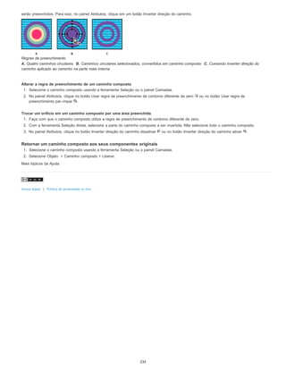 serão preenchidos. Para isso, no painel Atributos, clique em um botão Inverter direção do caminho.
Regras de preenchimento
A. Quatro caminhos circulares B. Caminhos circulares selecionados, convertidos em caminho composto C. Comando Inverter direção do
caminho aplicado ao caminho na parte mais interna
Alterar a regra de preenchimento de um caminho composto
1. Selecione o caminho composto usando a ferramenta Seleção ou o painel Camadas.
2. No painel Atributos, clique no botão Usar regra de preenchimento de contorno diferente de zero ou no botão Usar regra de
preenchimento par-ímpar .
Trocar um orifício em um caminho composto por uma área preenchida
1. Faça com que o caminho composto utilize a regra de preenchimento de contorno diferente de zero.
2. Com a ferramenta Seleção direta, selecione a parte do caminho composto a ser invertida. Não selecione todo o caminho composto.
3. No painel Atributos, clique no botão Inverter direção do caminho desativar ou no botão Inverter direção do caminho ativar .
Retornar um caminho composto aos seus componentes originais
1. Selecione o caminho composto usando a ferramenta Seleção ou o painel Camadas.
2. Selecione Objeto > Caminho composto > Liberar.
Mais tópicos da Ajuda
Avisos legais | Política de privacidade on-line
235
 