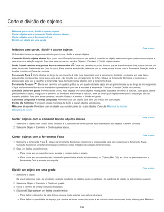 Corte e divisão de objetos
Para o início
Para o início
Para o início
Para o início
Métodos para cortar, dividir e aparar objetos
Cortar objetos com o comando Dividir objetos abaixo
Cortar objetos com a ferramenta Faca
Dividir um objeto em uma grade
Métodos para cortar, dividir e aparar objetos
O Illustrator fornece os seguintes métodos para cortar, dividir e aparar objetos:
Comando Dividir objetos abaixo Atua como uma fôrma de biscoitos ou um estêncil, usando um objeto selecionado para cortar outros objetos e
descartando a seleção original. Para usar esse comando, escolha Objeto > Caminho > Dividir objetos abaixo.
Botão Cortar caminho nos pontos âncora selecionados Corta um caminho no ponto âncora, que se transforma em dois pontos âncora, um
deles localizado diretamente em cima do outro. Para acessar esse botão, selecione um ou mais pontos âncora com a ferramenta Seleção direta e
localize o botão no Painel de controle.
Ferramenta Faca Corta objetos ao longo de um caminho à mão livre desenhado com a ferramenta, dividindo os objetos em suas faces
preenchidas componentes (uma face é uma área não dividida por um segmento de linha). Clique na ferramenta Borracha e mantenha-a
pressionada para ver e escolher a ferramenta Faca. Consulte Cortar objetos com a ferramenta Faca.
Ferramenta Tesoura Divide um caminho, um quadro gráfico ou um quadro de texto vazio em um ponto âncora ou ao longo de um segmento.
Clique na ferramenta Borracha e mantenha-a pressionada para ver e escolher a ferramenta Tesoura. Consulte Dividir um caminho.
comando Dividir em grade Permite dividir um ou mais objetos em vários objetos retangulares dispostos em linhas e colunas. Você pode alterar
precisamente a altura, a largura e o tamanho da medianiz entre linhas e colunas, além de criar guias rapidamente para a disposição do seu
trabalho artístico. Para usar esse comando, escolha Objeto > Caminho > Dividir em grade.
Caminhos compostos e formas compostas Permitem usar um objeto para abrir um orifício em outro objeto.
Efeitos do Pathfinder Fornecem várias maneiras de dividir e aparar objetos sobrepostos.
Máscaras de recorte Permitem usar um objeto para ocultar partes de outros objetos. Consulte Máscaras de recorte
Máscaras de recorte
Cortar objetos com o comando Dividir objetos abaixo
1. Selecione o objeto a ser usado como cortador e o posicione de forma que ele fique sobreposto aos objetos a serem cortados.
2. Selecione Objeto > Caminho > Dividir objetos abaixo.
Cortar objetos com a ferramenta Faca
1. Selecione a ferramenta Faca . Clique na ferramenta Borracha e mantenha-a pressionada para ver e selecionar a ferramenta Faca.
Consulte Selecionar uma ferramenta para conhecer outros métodos de seleção de ferramentas.
2. Siga um destes procedimentos:
Para cortar em um caminho curvo, arraste o ponteiro sobre o objeto.
Para cortar em um caminho reto, mantenha pressionada a tecla Alt (Windows), ou Option (Mac OS), ao clicar na prancheta com a
ferramenta Faca e arraste em seguida.
Dividir um objeto em uma grade
1. Selecione o objeto.
Se você selecionar mais de um objeto, a grade resultante de objetos usará os atributos de aparência do objeto na extremidade superior.
2. Selecione Objeto > Caminho > Dividir em grade.
3. Insira o número de linhas e colunas desejadas.
4. (Opcional) Siga qualquer um destes procedimentos:
Para definir o tamanho de cada linha e coluna, insira valores para Altura e Largura.
Para definir a quantidade de espaço que separa as linhas umas das outras e as colunas umas das outras, insira valores para Medianiz.
236
 