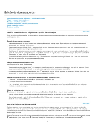 Edição de demarcadores
Para o início
Para o início
Seleção de demarcadores, segmentos e pontos de ancoragem
Adição e exclusão de pontos âncora
Suavizar e simplificar caminhos
Converter entre pontos suaves e pontos de vértice
Apagar o trabalho artístico
Dividir um caminho
Seleção de demarcadores, segmentos e pontos de ancoragem
Antes de poder remodelar ou editar um demarcador, é necessário selecionar os pontos de ancoragem, os segmentos do demarcador ou uma
combinação dos dois.
Seleção de pontos de ancoragem
Se conseguir visualizar os pontos, poderá clicar neles com a ferramenta Seleção Direta para selecioná-los. Clique com a tecla Shift
pressionada para selecionar vários pontos.
Selecione a ferramenta Seleção Direta e arraste um limite ao redor dos pontos de ancoragem. Com a tecla Shift pressionada, arraste em
torno de outros pontos de ancoragem para selecioná-los.
Certifique-se de que o demarcador que contém os pontos de ancoragem não esteja selecionado. Mova a ferramenta Seleção Direta sobre o
ponto de ancoragem até que o ponteiro exiba um quadrado vazado e, em seguida, clique no ponto de ancoragem. Clique com a tecla Shift
pressionada em outros pontos de ancoragem para selecioná-los.
(Somente no Illustrator) Selecione a ferramenta Laço e arraste em torno dos pontos de ancoragem. Arraste com a tecla Shift pressionada
em torno de outros pontos de ancoragem para selecioná-los.
Seleção de segmentos do demarcador
Execute qualquer um destes procedimentos:
Selecione a ferramenta Seleção Direta , e clique em 2 pixels do segmento ou arraste uma moldura sobre uma parte do segmento. Clique
ou arraste com a tecla Shift pressionada em torno de outros segmentos do demarcador para selecioná-los.
(Somente no Illustrator) Selecione a ferramenta Laço e arraste em torno de parte do segmento do demarcador. Arraste com a tecla Shift
pressionada em torno de outros segmentos do demarcador para selecioná-los.
Seleção de todos os pontos de ancoragem e segmentos em um demarcador
1. Selecione a ferramenta Seleção Direta ou, no Illustrator, a ferramenta Laço.
2. Arraste ao redor do demarcador inteiro.
Se o demarcador estiver preenchido, também é possível clicar dentro do demarcador com a ferramenta Seleção Direta para selecionar
todos os pontos de ancoragem.
Cópia de um demarcador
Selecione um demarcador ou segmento com a ferramenta Seleção ou Seleção Direta e siga um destes procedimentos:
Use as funções de menu padrão para copiar e colar demarcadores dentro de um aplicativo ou entre aplicativos.
Mantenha pressionada a tecla Alt (Windows) ou Option (Mac OS) e arraste o demarcador para a posição desejada; em seguida, solte o
botão do mouse e a tecla Alt/Option.
Adição e exclusão de pontos âncora
A adição de pontos âncora pode lhe dar mais controle sobre um caminho ou pode estender um caminho aberto. No entanto, convém não
adicionar mais pontos do que o necessário. Um demarcador com menos pontos é mais fácil de editar, exibir e imprimir. Você pode reduzir a
complexidade de um demarcador excluindo os pontos desnecessários. A adição e a exclusão de pontos âncora funciona de maneira semelhante
em aplicativos da Adobe.
O painel Ferramentas contém três ferramentas para adição ou exclusão de pontos: a ferramenta Caneta , a ferramenta Adicionar ponto âncora
e a ferramenta Excluir ponto âncora . Além disso, o painel de Controle tem um botão Remover pontos âncora selecionados .
23
 
