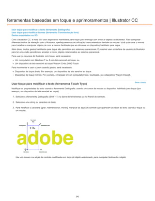 ferramentas baseadas em toque e aprimoramentos | Illustrator CC
Para o início
Usar toque para modificar o texto (ferramenta Datilografia)
Usar toque para modificar formas (ferramenta Transformação livre)
Gestos suportados no SO
Com o Illustrator CC, é mais fácil usar dispositivos habilitados para toque para interagir com textos e objetos do Illustrator. Para comportar
diferentes estilos de interação com o Illustrator, aperfeiçoamentos de utilização foram estendidos também ao mouse. Você pode usar o mouse
para trabalhar e manipular objetos de com a mesma facilidade que se utilizasse um dispositivo habilitado para toque.
Além disso, muitos gestos habilitados para toque são permitidos em sistemas operacionais. É possível usar a interface de usuário do Illustrator
para ter uma visão panorâmica, arrastar e mover objetos relacionados ao sistema operacional.
Para usar os recursos do Illustrator com toque, será necessário:
Um computador com Windows 7 ou 8 com tela sensível ao toque, ou,
Um dispositivo de tela sensível ao toque Wacom Cintiq 24HD Touch
Para movimentar e usar o zoom usando gestos, será necessário:
Dispositivo de toque direto. Por exemplo, um dispositivo de tela sensível ao toque.
Dispositivo de toque indireto. Por exemplo, o trackpad em um computador Mac, touchpads, ou o dispositivo Wacom Intuos5.
Usar toque para modificar o texto (ferramenta Touch Type)
Modifique as propriedades do texto usando a ferramenta Datilografia, usando um cursor de mouse ou dispositivo habilitado para toque (por
exemplo, um dispositivo de tela sensível ao toque).
1. Selecione a ferramenta Datilografia (Shift + T) na barra de ferramentas ou no Painel de controle.
2. Selecione uma string ou caractere de texto.
3. Para modificar o caractere (girar, redimensionar, mover), manipule as alças de controle que aparecem ao redor do texto usando o toque ou
um mouse.
Use um mouse e as alças de controle modificadas em torno do objeto selecionado, para manipular facilmente o objeto
241
 