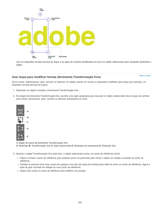 Para o início
Use um dispositivo de tela sensível ao toque e as alças de controle modificadas em torno do objeto selecionado para manipular facilmente o
objeto
Usar toque para modificar formas (ferramenta Transformação livre)
Como mover, redimensionar, girar, recortar ou distorcer um objeto usando um mouse ou dispositivo habilitado para toque (por exemplo, um
dispositivo de tela sensível ao toque).
1. Selecione um objeto e escolha a ferramenta Transformação livre.
2. No widget da ferramenta Transformação livre, escolha uma ação apropriada para executar no objeto selecionado Use as alças de controle
para mover, dimensionar, girar, recortar ou distorcer (perspectiva ou livre).
O widget de toque da ferramenta Transformação livre
A. Restringir B. Transformação livre C. Ação selecionada D. Distorção em perspectiva E. Distorção livre
3. Quando o widget Transformação livre está ativo, o objeto selecionado possui um ponto de referência móvel:
Clique e arraste o ponto de referência para qualquer ponto na prancheta para mover o objeto em relação à posição do ponto de
referência.
Também é possível clicar duas vezes em qualquer uma das oito alças de controle para defini-la como um ponto de referência. Agora a
ação de girar ocorrerá em relação ao novo ponto de referência.
Clique duas vezes no ponto de referência para redefinir sua posição.
242
 