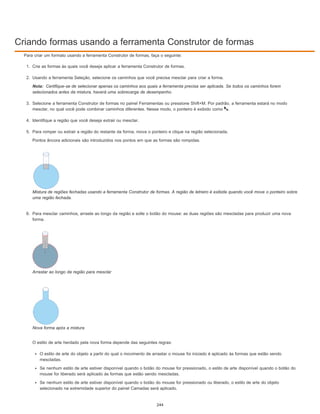 Criando formas usando a ferramenta Construtor de formas
Nota:
Para criar um formato usando a ferramenta Construtor de formas, faça o seguinte:
1. Crie as formas às quais você deseja aplicar a ferramenta Construtor de formas.
2. Usando a ferramenta Seleção, selecione os caminhos que você precisa mesclar para criar a forma.
Certifique-se de selecionar apenas os caminhos aos quais a ferramenta precisa ser aplicada. Se todos os caminhos forem
selecionados antes da mistura, haverá uma sobrecarga de desempenho.
3. Selecione a ferramenta Construtor de formas no painel Ferramentas ou pressione Shift+M. Por padrão, a ferramenta estará no modo
mesclar, no qual você pode combinar caminhos diferentes. Nesse modo, o ponteiro é exibido como .
4. Identifique a região que você deseja extrair ou mesclar.
5. Para romper ou extrair a região do restante da forma, mova o ponteiro e clique na região selecionada.
Pontos âncora adicionais são introduzidos nos pontos em que as formas são rompidas.
Mistura de regiões fechadas usando a ferramenta Construtor de formas. A região de letreiro é exibida quando você move o ponteiro sobre
uma região fechada.
6. Para mesclar caminhos, arraste ao longo da região e solte o botão do mouse: as duas regiões são mescladas para produzir uma nova
forma.
Arrastar ao longo da região para mesclar
Nova forma após a mistura
O estilo de arte herdado pela nova forma depende das seguintes regras:
O estilo de arte do objeto a partir do qual o movimento de arrastar o mouse foi iniciado é aplicado às formas que estão sendo
mescladas.
Se nenhum estilo de arte estiver disponível quando o botão do mouse for pressionado, o estilo de arte disponível quando o botão do
mouse for liberado será aplicado às formas que estão sendo mescladas.
Se nenhum estilo de arte estiver disponível quando o botão do mouse for pressionado ou liberado, o estilo de arte do objeto
selecionado na extremidade superior do painel Camadas será aplicado.
244
 