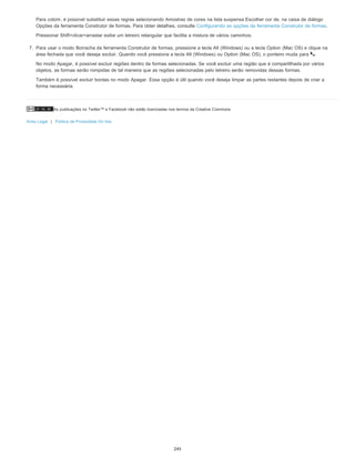 As publicações no Twitter™ e Facebook não estão licenciadas nos termos da Creative Commons.
Aviso Legal | Política de Privacidade On-line
Para colorir, é possível substituir essas regras selecionando Amostras de cores na lista suspensa Escolher cor de, na caixa de diálogo
Opções da ferramenta Construtor de formas. Para obter detalhes, consulte Configurando as opções da ferramenta Construtor de formas.
Pressionar Shift+clicar+arrastar exibe um letreiro retangular que facilita a mistura de vários caminhos.
7. Para usar o modo Borracha da ferramenta Construtor de formas, pressione a tecla Alt (Windows) ou a tecla Option (Mac OS) e clique na
área fechada que você deseja excluir. Quando você pressiona a tecla Alt (Windows) ou Option (Mac OS), o ponteiro muda para .
No modo Apagar, é possível excluir regiões dentro de formas selecionadas. Se você excluir uma região que é compartilhada por vários
objetos, as formas serão rompidas de tal maneira que as regiões selecionadas pelo letreiro serão removidas dessas formas.
Também é possível excluir bordas no modo Apagar. Essa opção é útil quando você deseja limpar as partes restantes depois de criar a
forma necessária.
245
 
