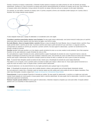 Quando o tamanho do espaço é selecionado, o Illustrator localiza apenas os espaços que estão próximos do valor de tamanho de espaço
especificado. Verifique se o valor de tamanho do espaço está próximo (aproximadamente) do tamanho do espaço real da arte. Para verificar se
os espaços estão sendo detectados, forneça valores de tamanho de espaço diferentes até que os espaços na arte sejam detectados.
Por exemplo, se você definir o tamanho do espaço como 12 pontos, enquanto a forma a ser mesclada contém espaços em 3 pontos, talvez o
Illustrator não consiga detectar esses espaços.
A área realçada mostra que o espaço foi detectado e é considerado como uma região
Considerar caminhos preenchidos abertos como fechados Se esta opção estiver selecionada, uma borda invisível é criada para um caminho
aberto para fazer uma área. Quando você clica dentro da região, uma forma é criada.
No modo Mesclar, clicar no traçado divide o caminho Marque a caixa de seleção No modo Mesclar, clicar no traçado divide o caminho. Essa
opção permite dividir o caminho pai em dois. O primeiro caminho será criado a partir da borda em que você clicar, e o segundo caminho
corresponderá ao restante do caminho pai, excluindo o primeiro caminho. Se essa opção for selecionada, o ponteiro se transformará em
durante a divisão do caminho.
Escolher cor de Você pode escolher a cor dos objetos usando amostras de cores ou as cores usadas na arte existente. Use a lista suspensa
Escolher cor de, para selecionar a opção Amostras de cores ou Arte.
Se você selecionar a opção Amostras de cores, poderá escolher a opção Visualização da amostra de cursor. É possível marcar a caixa de
seleção Visualização da amostra de cursor para visualizar e selecionar cores. Uma amostra de cursor ao estilo Pintura em tempo real é fornecida
quando essa opção é selecionada. Ela permite a iteração (usando as teclas de seta) e a seleção de cores a partir do painel de amostras.
Nota: É possível fazer iterações usando as teclas de seta, mesmo que a Visualização da amostra de cursor esteja desativada.
Para alterar a cor do traçado, mova o ponteiro sobre as bordas do objeto para realçar e alterar essa cor. Essa opção apenas funcionará se a
opção No modo de mistura, clicar no traçado divide o caminho estiver selecionada.
É possível selecionar a cor de preenchimento de uma região apontando para qualquer lugar no documento.
Nota: A Visualização da amostra de cursor não é exibida durante a mistura, para garantir que as formas fiquem claramente visíveis.
Se você selecionar a opção Arte, o Illustrator usará as mesmas regras que são usadas para outros estilos de arte em objetos mesclados. Para
obter mais informações, consulte a etapa 6 em Criação de formas com a ferramenta Shape Builder.
Preenchimento A caixa de seleção Preencher é marcada por padrão. Se essa opção for selecionada, o caminho ou a região que você pode
mesclar ficará realçado em cinza quando o mouse passar sobre o caminho selecionado. Se essa opção não for selecionada, o caminho ou região
selecionado aparecerá normalmente.
Destacar traçado quando editável Se essa opção for selecionada, o Illustrator realçará os traçados que você pode editar. O traçado editável
aparece com a cor escolhida na lista suspensa Cor.
Avisos legais | Política de privacidade on-line
251
 