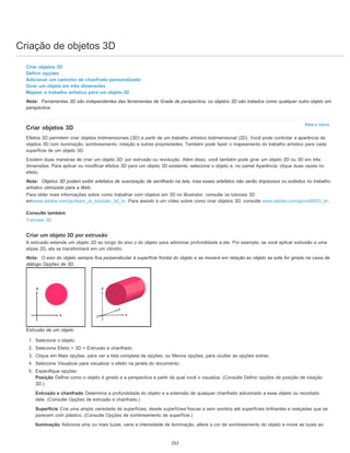 Criação de objetos 3D
Para o início
Criar objetos 3D
Definir opções
Adicionar um caminho de chanfrado personalizado
Girar um objeto em três dimensões
Mapear o trabalho artístico para um objeto 3D
Nota: Ferramentas 3D são independentes das ferramentas de Grade de perspectiva; os objetos 3D são tratados como qualquer outro objeto em
perspectiva.
Criar objetos 3D
Efeitos 3D permitem criar objetos tridimensionais (3D) a partir de um trabalho artístico bidimensional (2D). Você pode controlar a aparência de
objetos 3D com iluminação, sombreamento, rotação e outras propriedades. Também pode fazer o mapeamento do trabalho artístico para cada
superfície de um objeto 3D.
Existem duas maneiras de criar um objeto 3D: por extrusão ou revolução. Além disso, você também pode girar um objeto 2D ou 3D em três
dimensões. Para aplicar ou modificar efeitos 3D para um objeto 3D existente, selecione o objeto e, no painel Aparência, clique duas vezes no
efeito.
Nota: Objetos 3D podem exibir artefatos de suavização de serrilhado na tela, mas esses artefatos não serão impressos ou exibidos no trabalho
artístico otimizado para a Web.
Para obter mais informações sobre como trabalhar com objetos em 3D no Illustrator, consulte os tutoriais 3D
emwww.adobe.com/go/learn_ai_tutorials_3d_br. Para assistir a um vídeo sobre como criar objetos 3D, consulte www.adobe.com/go/vid0053_br.
Consulte também
Tutoriais 3D
Criar um objeto 3D por extrusão
A extrusão estende um objeto 2D ao longo do eixo z do objeto para adicionar profundidade a ele. Por exemplo, se você aplicar extrusão a uma
elipse 2D, ela se transformará em um cilindro.
Nota: O eixo do objeto sempre fica perpendicular à superfície frontal do objeto e se moverá em relação ao objeto se este for girado na caixa de
diálogo Opções de 3D.
Extrusão de um objeto
1. Selecione o objeto.
2. Selecione Efeito > 3D > Extrusão e chanfrado.
3. Clique em Mais opções, para ver a lista completa de opções, ou Menos opções, para ocultar as opções extras.
4. Selecione Visualizar para visualizar o efeito na janela do documento.
5. Especifique opções:
Posição Define como o objeto é girado e a perspectiva a partir da qual você o visualiza. (Consulte Definir opções de posição de rotação
3D.)
Extrusão e chanfrado Determina a profundidade do objeto e a extensão de qualquer chanfrado adicionado a esse objeto ou recortado
dele. (Consulte Opções de extrusão e chanfrado.)
Superfície Cria uma ampla variedade de superfícies, desde superfícies foscas e sem sombra até superfícies brilhantes e realçadas que se
parecem com plástico. (Consulte Opções de sombreamento de superfície.)
Iluminação Adiciona uma ou mais luzes, varia a intensidade de iluminação, altera a cor de sombreamento do objeto e move as luzes ao
252
 