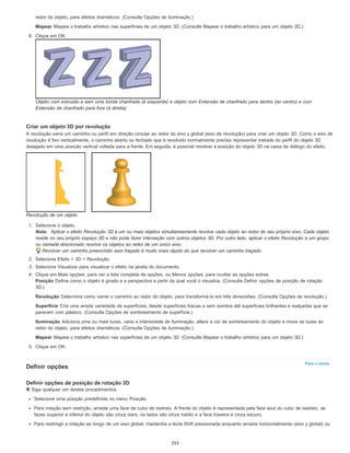 Para o início
redor do objeto, para efeitos dramáticos. (Consulte Opções de iluminação.)
Mapear Mapeia o trabalho artístico nas superfícies de um objeto 3D. (Consulte Mapear o trabalho artístico para um objeto 3D.)
6. Clique em OK.
Objeto com extrusão e sem uma borda chanfrada (à esquerda) e objeto com Extensão de chanfrado para dentro (ao centro) e com
Extensão de chanfrado para fora (à direita)
Criar um objeto 3D por revolução
A revolução varre um caminho ou perfil em direção circular ao redor do eixo y global (eixo de revolução) para criar um objeto 3D. Como o eixo de
revolução é fixo verticalmente, o caminho aberto ou fechado que é revolvido normalmente precisa representar metade do perfil do objeto 3D
desejado em uma posição vertical voltada para a frente. Em seguida, é possível revolver a posição do objeto 3D na caixa de diálogo do efeito.
Revolução de um objeto
1. Selecione o objeto.
Nota: Aplicar o efeito Revolução 3D a um ou mais objetos simultaneamente revolve cada objeto ao redor do seu próprio eixo. Cada objeto
reside no seu próprio espaço 3D e não pode fazer interseção com outros objetos 3D. Por outro lado, aplicar o efeito Revolução a um grupo
ou camada direcionado revolve os objetos ao redor de um único eixo.
Revolver um caminho preenchido sem traçado é muito mais rápido do que revolver um caminho traçado.
2. Selecione Efeito > 3D > Revolução.
3. Selecione Visualizar para visualizar o efeito na janela do documento.
4. Clique em Mais opções, para ver a lista completa de opções, ou Menos opções, para ocultar as opções extras.
Posição Define como o objeto é girado e a perspectiva a partir da qual você o visualiza. (Consulte Definir opções de posição de rotação
3D.)
Revolução Determina como varrer o caminho ao redor do objeto, para transformá-lo em três dimensões. (Consulte Opções de revolução.)
Superfície Cria uma ampla variedade de superfícies, desde superfícies foscas e sem sombra até superfícies brilhantes e realçadas que se
parecem com plástico. (Consulte Opções de sombreamento de superfície.)
Iluminação Adiciona uma ou mais luzes, varia a intensidade de iluminação, altera a cor de sombreamento do objeto e move as luzes ao
redor do objeto, para efeitos dramáticos. (Consulte Opções de iluminação.)
Mapear Mapeia o trabalho artístico nas superfícies de um objeto 3D. (Consulte Mapear o trabalho artístico para um objeto 3D.)
5. Clique em OK.
Definir opções
Definir opções de posição de rotação 3D
Siga qualquer um destes procedimentos:
Selecione uma posição predefinida no menu Posição.
Para rotação sem restrição, arraste uma face de cubo de rastreio. A frente do objeto é representada pela face azul do cubo de rastreio, as
faces superior e inferior do objeto são cinza claro, os lados são cinza médio e a face traseira é cinza escuro.
Para restringir a rotação ao longo de um eixo global, mantenha a tecla Shift pressionada enquanto arrasta horizontalmente (eixo y global) ou
253
 