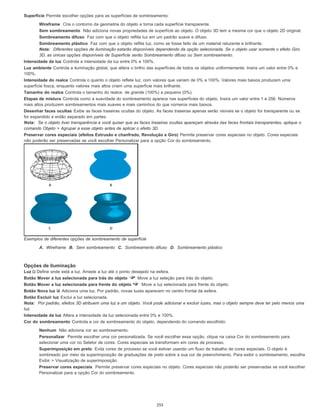 Superfície Permite escolher opções para as superfícies de sombreamento:
Wireframe Cria o contorno da geometria do objeto e torna cada superfície transparente.
Sem sombreamento Não adiciona novas propriedades de superfície ao objeto. O objeto 3D tem a mesma cor que o objeto 2D original.
Sombreamento difuso Faz com que o objeto reflita luz em um padrão suave e difuso.
Sombreamento plástico Faz com que o objeto reflita luz, como se fosse feito de um material reluzente e brilhante.
Nota: Diferentes opções de iluminação estarão disponíveis dependendo da opção selecionada. Se o objeto usar somente o efeito Giro
3D, as únicas opções disponíveis de Superfície serão Sombreamento difuso ou Sem sombreamento.
Intensidade da luz Controla a intensidade da luz entre 0% e 100%.
Luz ambiente Controla a iluminação global, que altera o brilho das superfícies de todos os objetos uniformemente. Insira um valor entre 0% e
100%.
Intensidade do realce Controla o quanto o objeto reflete luz, com valores que variam de 0% a 100%. Valores mais baixos produzem uma
superfície fosca, enquanto valores mais altos criam uma superfície mais brilhante.
Tamanho do realce Controla o tamanho do realce, de grande (100%) a pequeno (0%).
Etapas de mistura Controla como a suavidade do sombreamento aparece nas superfícies do objeto. Insira um valor entre 1 e 256. Números
mais altos produzem sombreamentos mais suaves e mais caminhos do que números mais baixos.
Desenhar faces ocultas Exibe as faces traseiras ocultas do objeto. As faces traseiras apenas serão visíveis se o objeto for transparente ou se
for expandido e então separado em partes.
Nota: Se o objeto tiver transparência e você quiser que as faces traseiras ocultas apareçam através das faces frontais transparentes, aplique o
comando Objeto > Agrupar a esse objeto antes de aplicar o efeito 3D.
Preservar cores especiais (efeitos Extrusão e chanfrado, Revolução e Giro) Permite preservar cores especiais no objeto. Cores especiais
não poderão ser preservadas se você escolher Personalizar para a opção Cor do sombreamento.
Exemplos de diferentes opções de sombreamento de superfície
A. Wireframe B. Sem sombreamento C. Sombreamento difuso D. Sombreamento plástico
Opções de iluminação
Luz Define onde está a luz. Arraste a luz até o ponto desejado na esfera.
Botão Mover a luz selecionada para trás do objeto Move a luz seleção para trás do objeto.
Botão Mover a luz selecionada para frente do objeto Move a luz selecionada para frente do objeto.
Botão Nova luz Adiciona uma luz. Por padrão, novas luzes aparecem no centro frontal da esfera.
Botão Excluir luz Exclui a luz selecionada.
Nota: Por padrão, efeitos 3D atribuem uma luz a um objeto. Você pode adicionar e excluir luzes, mas o objeto sempre deve ter pelo menos uma
luz.
Intensidade da luz Altera a intensidade da luz selecionada entre 0% e 100%.
Cor do sombreamento Controla a cor de sombreamento do objeto, dependendo do comando escolhido:
Nenhum Não adiciona cor ao sombreamento.
Personalizar Permite escolher uma cor personalizada. Se você escolher essa opção, clique na caixa Cor do sombreamento para
selecionar uma cor no Seletor de cores. Cores especiais se transformam em cores de processo.
Superimposição em preto Evita cores de processo se você estiver usando um fluxo de trabalho de cores especiais. O objeto é
sombreado por meio da superimposição de graduações de preto sobre a sua cor de preenchimento. Para exibir o sombreamento, escolha
Exibir > Visualização de superimposição.
Preservar cores especiais Permite preservar cores especiais no objeto. Cores especiais não poderão ser preservadas se você escolher
Personalizar para a opção Cor do sombreamento.
255
 