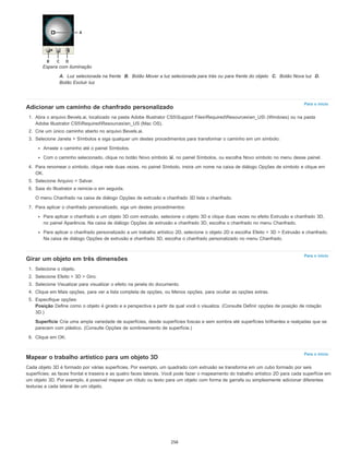 Para o início
Para o início
Para o início
Espera com iluminação
A. Luz selecionada na frente B. Botão Mover a luz selecionada para trás ou para frente do objeto C. Botão Nova luz D.
Botão Excluir luz
Adicionar um caminho de chanfrado personalizado
1. Abra o arquivo Bevels.ai, localizado na pasta Adobe Illustrator CS5Support FilesRequiredResourcesen_US (Windows) ou na pasta
Adobe Illustrator CS5RequiredResourcesen_US (Mac OS).
2. Crie um único caminho aberto no arquivo Bevels.ai.
3. Selecione Janela > Símbolos e siga qualquer um destes procedimentos para transformar o caminho em um símbolo:
Arraste o caminho até o painel Símbolos.
Com o caminho selecionado, clique no botão Novo símbolo , no painel Símbolos, ou escolha Novo símbolo no menu desse painel.
4. Para renomear o símbolo, clique nele duas vezes, no painel Símbolo, insira um nome na caixa de diálogo Opções de símbolo e clique em
OK.
5. Selecione Arquivo > Salvar.
6. Saia do Illustrator e reinicie-o em seguida.
O menu Chanfrado na caixa de diálogo Opções de extrusão e chanfrado 3D lista o chanfrado.
7. Para aplicar o chanfrado personalizado, siga um destes procedimentos:
Para aplicar o chanfrado a um objeto 3D com extrusão, selecione o objeto 3D e clique duas vezes no efeito Extrusão e chanfrado 3D,
no painel Aparência. Na caixa de diálogo Opções de extrusão e chanfrado 3D, escolha o chanfrado no menu Chanfrado.
Para aplicar o chanfrado personalizado a um trabalho artístico 2D, selecione o objeto 2D e escolha Efeito > 3D > Extrusão e chanfrado.
Na caixa de diálogo Opções de extrusão e chanfrado 3D, escolha o chanfrado personalizado no menu Chanfrado.
Girar um objeto em três dimensões
1. Selecione o objeto.
2. Selecione Efeito > 3D > Giro.
3. Selecione Visualizar para visualizar o efeito na janela do documento.
4. Clique em Mais opções, para ver a lista completa de opções, ou Menos opções, para ocultar as opções extras.
5. Especifique opções:
Posição Define como o objeto é girado e a perspectiva a partir da qual você o visualiza. (Consulte Definir opções de posição de rotação
3D.)
Superfície Cria uma ampla variedade de superfícies, desde superfícies foscas e sem sombra até superfícies brilhantes e realçadas que se
parecem com plástico. (Consulte Opções de sombreamento de superfície.)
6. Clique em OK.
Mapear o trabalho artístico para um objeto 3D
Cada objeto 3D é formado por várias superfícies. Por exemplo, um quadrado com extrusão se transforma em um cubo formado por seis
superfícies: as faces frontal e traseira e as quatro faces laterais. Você pode fazer o mapeamento do trabalho artístico 2D para cada superfície em
um objeto 3D. Por exemplo, é possível mapear um rótulo ou texto para um objeto com forma de garrafa ou simplesmente adicionar diferentes
texturas a cada lateral de um objeto.
256
 
