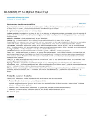 Remodelagem de objetos com efeitos
Para o início
Para o início
Remodelagem de objetos com efeitos
Arredondar os cantos de objetos
Remodelagem de objetos com efeitos
O uso de efeitos é uma maneira conveniente de remodelar objetos sem fazer alterações permanentes na geometria subjacente. Os efeitos são
em tempo real, o que significa que você pode modificá-los ou removê-los a qualquer momento.
Os seguintes efeitos podem ser usados para remodelar objetos:
Converter em forma Converte a forma de objetos de vetor em um retângulo, um retângulo arredondado ou uma elipse. Defina as dimensões da
forma usando dimensões absolutas ou relativas. Para retângulos arredondados, especifique um raio de vértice para determinar a curvatura da
borda arredondada.
Distorcer e transformar Permite remodelar objetos de vetor rapidamente.
Distorção livre Permite alterar a forma de um objeto de vetor arrastando qualquer um dos quatro pontos de canto.
Esvaziar e inflar Puxa os pontos âncora de um objeto de vetor para fora enquanto curva os segmentos para dentro (Esvaziar) ou os puxa para
fora enquanto curva os segmentos para fora (Inflar). Ambas as opções puxam os pontos âncora em relação ao ponto central do objeto.
Tornar áspero Transforma os segmentos de caminho de um objeto de vetor em uma matriz irregular de picos e vales de tamanhos variados.
Defina o comprimento máximo para caminhos de segmento usando um tamanho absoluto ou relativo. Defina a densidade das bordas irregulares
por polegada (Detalhe) e escolha entre bordas suaves (Suave) ou bordas nítidas (Canto).
Transformar Remodela um objeto redimensionando-o, movendo-o, girando-o, refletindo-o (virando-o) e copiando-o.
Torcer Curva e distorce aleatoriamente os segmentos de caminho para dentro e para fora. Defina a distorção vertical e horizontal usando uma
quantidade absoluta ou relativa. Especifique se você deseja modificar pontos âncora, mover pontos de controle que conduzem para dentro de
pontos âncora no caminho (Pontos de controle "Internos) e mover pontos de controle que conduzem para fora de pontos âncora no caminho
(Pontos de controle "Externos").
Torcer Gira um objeto de maneira mais nítida no centro do que nas bordas. Inserir um valor positivo torce em sentido horário, enquanto inserir
um valor negativo torce em sentido anti-horário.
Ziguezague Transforma os segmentos de caminho de um objeto em uma matriz irregular ou ondulada de picos e vales uniformemente
dimensionados. Defina o comprimento entre picos e vales usando um tamanho absoluto ou relativo. Defina o número de arestas por segmento de
caminho e escolha entre bordas onduladas (Suave) ou bordas irregulares (Canto).
Deformar Distorce ou deforma objetos, incluindo caminhos, texto, malhas, misturas e imagens bitmap. Selecione uma das formas deformadas
predefinidas. Em seguida, selecione qual é o eixo afetado pela opção de mistura e especifique a quantidade de mistura e distorção a ser
aplicada.
Arredondar os cantos de objetos
O efeito Cantos arredondados converte os pontos de canto de um objeto de vetor em curvas suaves.
1. No painel Camadas, direcione os itens que você deseja arredondar.
Se quiser arredondar um atributo específico de um objeto, como seu preenchimento ou traçado, direcione o objeto no painel Camadas e
selecione o atributo no painel Aparência.
2. Selecione Efeito > Estilizar > Cantos arredondados. (O comando está localizado no primeiro submenu Estilizar.)
3. Para definir a curvatura da curva arredondada, insira um valor na caixa de texto Raio e clique em OK.
Mais tópicos da Ajuda
Avisos legais | Política de privacidade on-line
259
 