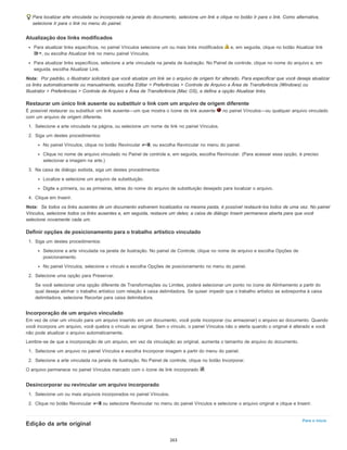 Para o início
Para localizar arte vinculada ou incorporada na janela do documento, selecione um link e clique no botão Ir para o link. Como alternativa,
selecione Ir para o link no menu do painel.
Atualização dos links modificados
Para atualizar links específicos, no painel Vínculos selecione um ou mais links modificados e, em seguida, clique no botão Atualizar link
, ou escolha Atualizar link no menu painel Vínculos.
Para atualizar links específicos, selecione a arte vinculada na janela de ilustração. No Painel de controle, clique no nome do arquivo e, em
seguida, escolha Atualizar Link.
Nota: Por padrão, o Illustrator solicitará que você atualize um link se o arquivo de origem for alterado. Para especificar que você deseja atualizar
os links automaticamente ou manualmente, escolha Editar > Preferências > Controle de Arquivo e Área de Transferência (Windows) ou
Illustrator > Preferências > Controle de Arquivo e Área de Transferência (Mac OS), e defina a opção Atualizar links.
Restaurar um único link ausente ou substituir o link com um arquivo de origem diferente
É possível restaurar ou substituir um link ausente—um que mostra o ícone de link ausente no painel Vínculos—ou qualquer arquivo vinculado
com um arquivo de origem diferente.
1. Selecione a arte vinculada na página, ou selecione um nome de link no painel Vínculos.
2. Siga um destes procedimentos:
No painel Vínculos, clique no botão Revincular , ou escolha Revincular no menu do painel.
Clique no nome de arquivo vinculado no Painel de controle e, em seguida, escolha Revincular. (Para acessar essa opção, é preciso
selecionar a imagem na arte.)
3. Na caixa de diálogo exibida, siga um destes procedimentos:
Localize e selecione um arquivo de substituição.
Digite a primeira, ou as primeiras, letras do nome do arquivo de substituição desejado para localizar o arquivo.
4. Clique em Inserir.
Nota: Se todos os links ausentes de um documento estiverem localizados na mesma pasta, é possível restaurá-los todos de uma vez. No painel
Vínculos, selecione todos os links ausentes e, em seguida, restaure um deles; a caixa de diálogo Inserir permanece aberta para que você
selecione novamente cada um.
Definir opções de posicionamento para o trabalho artístico vinculado
1. Siga um destes procedimentos:
Selecione a arte vinculada na janela de ilustração. No painel de Controle, clique no nome de arquivo e escolha Opções de
posicionamento.
No painel Vínculos, selecione o vínculo e escolha Opções de posicionamento no menu do painel.
2. Selecione uma opção para Preservar.
Se você selecionar uma opção diferente de Transformações ou Limites, poderá selecionar um ponto no ícone de Alinhamento a partir do
qual deseja alinhar o trabalho artístico com relação à caixa delimitadora. Se quiser impedir que o trabalho artístico se sobreponha à caixa
delimitadora, selecione Recortar para caixa delimitadora.
Incorporação de um arquivo vinculado
Em vez de criar um vínculo para um arquivo inserido em um documento, você pode incorporar (ou armazenar) o arquivo ao documento. Quando
você incorpora um arquivo, você quebra o vínculo ao original. Sem o vínculo, o painel Vínculos não o alerta quando o original é alterado e você
não pode atualizar o arquivo automaticamente.
Lembre-se de que a incorporação de um arquivo, em vez da vinculação ao original, aumenta o tamanho de arquivo do documento.
1. Selecione um arquivo no painel Vínculos e escolha Incorporar imagem a partir do menu do painel.
2. Selecione a arte vinculada na janela de ilustração. No Painel de controle, clique no botão Incorporar.
O arquivo permanece no painel Vínculos marcado com o ícone de link incorporado .
Desincorporar ou revincular um arquivo incorporado
1. Selecione um ou mais arquivos incorporados no painel Vínculos.
2. Clique no botão Revincular ou selecione Revincular no menu do painel Vínculos e selecione o arquivo original e clique e Inserir.
Edição da arte original
263
 