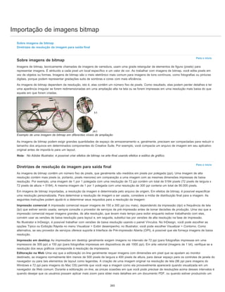 Importação de imagens bitmap
Para o início
Para o início
Sobre imagens de bitmap
Diretrizes de resolução da imagem para saída final
Sobre imagens de bitmap
Imagens de bitmap, tecnicamente chamadas de imagens de varredura, usam uma grade retangular de elementos de figura (pixels) para
representar imagens. É atribuído a cada pixel um local específico e um valor de cor. Ao trabalhar com imagens de bitmap, você edita pixels em
vez de objetos ou formas. Imagens de bitmap são o meio eletrônico mais comum para imagens de tons contínuos, como fotografias ou pinturas
digitais, porque podem representar gradações sutis de sombras e cores com mais eficiência.
As imagens de bitmap dependem da resolução, isto é, elas contêm um número fixo de pixels. Como resultado, elas podem perder detalhes e ter
uma aparência irregular se forem redimensionadas em uma ampliação alta na tela ou se forem impressas em uma resolução mais baixa do que
aquela em que foram criadas.
Exemplo de uma imagem de bitmap em diferentes níveis de ampliação
As imagens de bitmap podem exigir grandes quantidades de espaço de armazenamento e, geralmente, precisam ser compactadas para reduzir o
tamanho dos arquivos em determinados componentes do Creative Suite. Por exemplo, você compacta um arquivo de imagem em seu aplicativo
original antes de importá-lo para um layout.
Nota: No Adobe Illustrator, é possível criar efeitos de bitmap na arte-final usando efeitos e estilos de gráfico.
Diretrizes de resolução da imagem para saída final
As imagens de bitmap contêm um número fixo de pixels, que geralmente são medidos em pixels por polegada (ppi). Uma imagem de alta
resolução contém mais pixels (e, portanto, pixels menores) em comparação a uma imagem com as mesmas dimensões impressas de baixa
resolução. Por exemplo, uma imagem de 1 por 1 polegada com uma resolução de 72 ppi contém um total de 5184 pixels (72 pixels de largura x
72 pixels de altura = 5184). A mesma imagem de 1 por 1 polegada com uma resolução de 300 ppi conteria um total de 90.000 pixels.
Em imagens de bitmap importadas, a resolução da imagem é determinada pelo arquivo de origem. Em efeitos de bitmap, é possível especificar
uma resolução personalizada. Para determinar a resolução de imagem a ser usada, considere a mídia de distribuição final para a imagem. As
seguintes instruções podem ajudá-lo a determinar seus requisitos para a resolução da imagem:
Impressão comercial A impressão comercial requer imagens de 150 a 300 ppi (ou mais), dependendo da impressão (dpi) e frequência de tela
(lpi) que estiver sendo usada; sempre consulte o provedor de serviços de pré-impressão antes de tomar decisões de produção. Uma vez que a
impressão comercial requer imagens grandes, de alta resolução, que levam mais tempo para exibir enquanto estiver trabalhando com elas,
convém usar as versões de baixa resolução para layout e, em seguida, substituí-las por versões de alta resolução na fase de impressão.
No Illustrator e InDesign, é possível trabalhar com versões de baixa resolução usando o painel Vínculos. No InDesign, você pode escolher as
opções Típico ou Exibição Rápida no menu Visualizar > Exibir desempenho; no Illustrator, você pode escolher Visualizar > Contorno. Como
alternativa, se seu provedor de serviços oferece suporte à Interface de Pré-impressão Aberta (OPI), é possível que ele forneça imagens de baixa
resolução.
Impressão em desktop As impressões em desktop geralmente exigem imagens no intervalo de 72 ppi (para fotografias impressas em uma
impressora de 300 ppi) a 150 ppi (para fotografias impressas em dispositivos de até 1000 ppi). Em arte vetorial (imagens de 1 bit), verifique se a
resolução dos seus gráficos corresponde à resolução da impressora.
Editoração na Web Uma vez que a editoração on-line geralmente requer imagens com dimensões em pixel que se ajustam ao monitor
destinado, as imagens normalmente têm menos de 500 pixels de largura e 400 pixels de altura, para deixar espaço para os controles de janela do
navegador ou para tais elementos de layout como legendas. A criação de uma imagem original na resolução de tela (96 ppi para imagens do
Windows e 72 ppi para imagens do Mac OS) permite que você veja a imagem como ela provavelmente aparecerá quando visualizada em um
navegador da Web comum. Durante a editoração on-line, as únicas ocasiões em que você pode precisar de resoluções acima desses intervalos é
quando desejar que os usuários possam aplicar mais zoom para obter mais detalhes em um documento PDF, ou quando estiver produzindo um
265
 