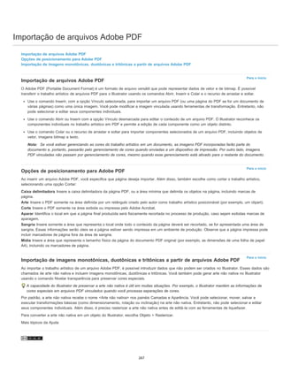 Importação de arquivos Adobe PDF
Para o início
Para o início
Para o início
Importação de arquivos Adobe PDF
Opções de posicionamento para Adobe PDF
Importação de imagens monotônicas, duotônicas e tritônicas a partir de arquivos Adobe PDF
Importação de arquivos Adobe PDF
O Adobe PDF (Portable Document Format) é um formato de arquivo versátil que pode representar dados de vetor e de bitmap. É possível
transferir o trabalho artístico de arquivos PDF para o Illustrator usando os comandos Abrir, Inserir e Colar e o recurso de arrastar e soltar.
Use o comando Inserir, com a opção Vínculo selecionada, para importar um arquivo PDF (ou uma página do PDF se for um documento de
várias páginas) como uma única imagem. Você pode modificar a imagem vinculada usando ferramentas de transformação. Entretanto, não
pode selecionar e editar seus componentes individuais.
Use o comando Abrir ou Inserir com a opção Vínculo desmarcada para editar o conteúdo de um arquivo PDF. O Illustrator reconhece os
componentes individuais no trabalho artístico em PDF e permite a edição de cada componente como um objeto distinto.
Use o comando Colar ou o recurso de arrastar e soltar para importar componentes selecionados de um arquivo PDF, incluindo objetos de
vetor, imagens bitmap e texto.
Nota: Se você estiver gerenciando as cores do trabalho artístico em um documento, as imagens PDF incorporadas farão parte do
documento e, portanto, passarão pelo gerenciamento de cores quando enviadas a um dispositivo de impressão. Por outro lado, imagens
PDF vinculadas não passam por gerenciamento de cores, mesmo quando esse gerenciamento está ativado para o restante do documento.
Opções de posicionamento para Adobe PDF
Ao inserir um arquivo Adobe PDF, você especifica que página deseja importar. Além disso, também escolhe como cortar o trabalho artístico,
selecionando uma opção Cortar:
Caixa delimitadora Insere a caixa delimitadora da página PDF, ou a área mínima que delimita os objetos na página, incluindo marcas de
página.
Arte Insere o PDF somente na área definida por um retângulo criado pelo autor como trabalho artístico posicionável (por exemplo, um clipart).
Corte Insere o PDF somente na área exibida ou impressa pelo Adobe Acrobat.
Aparar Identifica o local em que a página final produzida será fisicamente recortada no processo de produção, caso sejam exibidas marcas de
aparagem.
Sangria Insere somente a área que representa o local onde todo o conteúdo da página deverá ser recortado, se for apresentada uma área de
sangria. Essas informações serão úteis se a página estiver sendo impressa em um ambiente de produção. Observe que a página impressa pode
incluir marcadores de página fora da área de sangria.
Mídia Insere a área que representa o tamanho físico da página do documento PDF original (por exemplo, as dimensões de uma folha de papel
A4), incluindo os marcadores de página.
Importação de imagens monotônicas, duotônicas e tritônicas a partir de arquivos Adobe PDF
Ao importar o trabalho artístico de um arquivo Adobe PDF, é possível introduzir dados que não podem ser criados no Illustrator. Esses dados são
chamados de arte não nativa e incluem imagens monotônicas, duotônicas e tritônicas. Você também pode gerar arte não nativa no Illustrator
usando o comando Nivelar transparência para preservar cores especiais.
A capacidade do Illustrator de preservar a arte não nativa é útil em muitas situações. Por exemplo, o Illustrator mantém as informações de
cores especiais em arquivos PDF vinculados quando você processa separações de cores.
Por padrão, a arte não nativa recebe o nome <Arte não nativa> nos painéis Camadas e Aparência. Você pode selecionar, mover, salvar e
executar transformações básicas (como dimensionamento, rotação ou inclinação) na arte não nativa. Entretanto, não pode selecionar e editar
seus componentes individuais. Além disso, é preciso rasterizar a arte não nativa antes de editá-la com as ferramentas de liquefazer.
Para converter a arte não nativa em um objeto do Illustrator, escolha Objeto > Rasterizar.
Mais tópicos da Ajuda
267
 