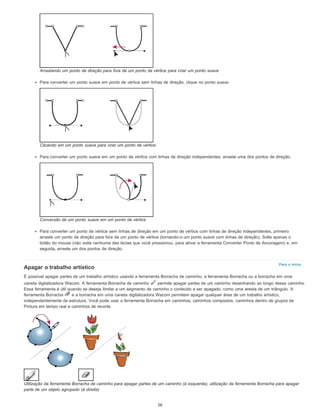 Para o início
Arrastando um ponto de direção para fora de um ponto de vértice para criar um ponto suave
Para converter um ponto suave em ponto de vértice sem linhas de direção, clique no ponto suave.
Clicando em um ponto suave para criar um ponto de vértice
Para converter um ponto suave em um ponto de vértice com linhas de direção independentes, arraste uma dos pontos de direção.
Conversão de um ponto suave em um ponto de vértice
Para converter um ponto de vértice sem linhas de direção em um ponto de vértice com linhas de direção independentes, primeiro
arraste um ponto de direção para fora de um ponto de vértice (tornando-o um ponto suave com linhas de direção). Solte apenas o
botão do mouse (não solte nenhuma das teclas que você pressionou, para ativar a ferramenta Converter Ponto de Ancoragem) e, em
seguida, arraste um dos pontos de direção.
Apagar o trabalho artístico
É possível apagar partes de um trabalho artístico usando a ferramenta Borracha de caminho, a ferramenta Borracha ou a borracha em uma
caneta digitalizadora Wacom. A ferramenta Borracha de caminho permite apagar partes de um caminho desenhando ao longo desse caminho.
Essa ferramenta é útil quando se deseja limitar a um segmento de caminho o conteúdo a ser apagado, como uma aresta de um triângulo. A
ferramenta Borracha e a borracha em uma caneta digitalizadora Wacom permitem apagar qualquer área de um trabalho artístico,
independentemente da estrutura. Você pode usar a ferramenta Borracha em caminhos, caminhos compostos, caminhos dentro de grupos de
Pintura em tempo real e caminhos de recorte.
Utilização da ferramenta Borracha de caminho para apagar partes de um caminho (à esquerda), utilização da ferramenta Borracha para apagar
parte de um objeto agrupado (à direita)
26
 