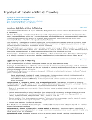 Importação do trabalho artístico do Photoshop
Para o início
Para o início
Importação do trabalho artístico do Photoshop
Opções de importação do Photoshop
Mover parte de uma imagem do Photoshop para o Illustrator
Mover caminhos do Photoshop para o Illustrator
Importação do trabalho artístico do Photoshop
É possível transferir o trabalho artístico de arquivos do Photoshop (PSD) para o Illustrator usando os comandos Abrir, Inserir e Colar e o recurso
de arrastar e soltar.
O Illustrator oferece suporte à maioria dos dados do Photoshop, incluindo composições de camadas, camadas, texto editável e caminhos. Isso
significa que você pode transferir arquivos entre o Photoshop e o Illustrator sem perder a capacidade de editar o trabalho artístico. Para facilitar a
transferência de arquivos entre os dois aplicativos, as camadas de ajuste com visibilidade desativada são importadas (embora fiquem
inacessíveis) no Illustrator e restauradas quando exportadas de volta ao Photoshop.
Cores especiais (até 31 canais especiais por arquivo) são importadas como uma única imagem rasterizada de Canal N, que é inserida sobre a
imagem de cores de processo. As cores especiais são adicionadas ao painel Amostras como cores personalizadas, com o mesmo nome que
possuem no Photoshop. Cores especiais importadas são separadas corretamente.
Arquivos PSD duotônicos são importados como imagens rasterizadas niveladas, com um espaço de 256 cores indexadas e um espaço de cores
de Canal N contendo todas as tintas duotônicas. Como o Illustrator utiliza um Canal N, as interações de modos de mistura definidas no Photoshop
podem parecer diferentes no Illustrator. As cores de tintas de bibliotecas de cores antigas são definidas como cinza.
Nos casos em que o Illustrator precisa converter os dados do Photoshop, é exibida uma mensagem de aviso. Por exemplo, durante a importação
de um arquivo do Photoshop de 16 bits, o Illustrator avisa que a imagem será importada como uma imagem composta nivelada de 8 bits.
Opções de importação do Photoshop
Ao abrir ou inserir um arquivo do Photoshop contendo várias camadas, você pode definir as seguintes opções:
Composição de camadas Se o arquivo do Photoshop contiver composições de camadas, essa opção especificará qual versão da imagem deve
ser importada. Selecione Mostrar visualização para exibir uma visualização da composição de camada selecionada. A caixa de texto Comentários
exibe comentários a partir do arquivo do Photoshop.
Ao atualizar vínculo Especifica como manipular as configurações de visibilidade de camadas ao atualizar um arquivo vinculado do Photoshop
que inclui composições de camadas.
Manter substituições de visibilidade de camada Atualiza a imagem vinculada com base no estado da visibilidade da camada na
composição de camadas no momento em que o arquivo foi originalmente inserido.
Usar visibilidade de camada do Photoshop Atualiza a imagem vinculada com base no estado atual da visibilidade de camadas no
arquivo do Photoshop.
Converter camadas do Photoshop em objetos e Tornar texto editável onde possível Preserva a maior parte possível da estrutura de
camadas e da capacidade de edição do texto, sem sacrificar a aparência. Entretanto, se o arquivo incluir recursos não suportados pelo Illustrator,
o Illustrator preservará a aparência do trabalho artístico mesclando e rasterizando camadas. Por exemplo:
Conjuntos de camadas que usam o modo de mistura Dissolver, bem como todas as camadas em máscaras de recorte, são mesclados em
camadas únicas.
Camadas de ajuste e camadas que utilizam uma opção de Grupo de separação são mescladas com as camadas subjacentes, da mesma
forma que as camadas que contêm pixels transparentes e utilizam o modo de mistura Subexposição de cor, Superexposição de cor,
Diferença, Superexposição linear, Subexposição linear, Luz viva, Luz linear ou Luz do pino.
Camadas que utilizam efeitos de camada podem ser mescladas. Porém, o comportamento de mesclagem específico depende do modo de
mistura da camada, da presença de pixels transparentes e das opções de mistura da camada.
Camadas ocultas que exigem mesclagem são descartadas.
Nota: A opção Converter camadas do Photoshop em objetos e tornar texto editável onde possível não está disponível quando você estabelece
um vínculo com um arquivo do Photoshop.
Nivelar camadas do Photoshop em imagem única e preservar aparência do texto Importa o arquivo como uma única imagem bitmap. O
arquivo convertido não preserva objetos individuais, com exceção do caminho de recorte do documento (se houver). A opacidade é mantida como
parte da imagem principal, mas não é editável.
Importar camadas ocultas Importa todas as camadas do arquivo do Photoshop, mesmo as ocultas. Essa opção não está disponível ao se
271
 