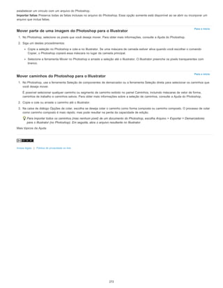 Para o início
Para o início
estabelecer um vínculo com um arquivo do Photoshop.
Importar fatias Preserva todas as fatias inclusas no arquivo do Photoshop. Essa opção somente está disponível ao se abrir ou incorporar um
arquivo que inclua fatias.
Mover parte de uma imagem do Photoshop para o Illustrator
1. No Photoshop, selecione os pixels que você deseja mover. Para obter mais informações, consulte a Ajuda do Photoshop.
2. Siga um destes procedimentos:
Copie a seleção no Photoshop e cole-a no Illustrator. Se uma máscara de camada estiver ativa quando você escolher o comando
Copiar, o Photoshop copiará essa máscara no lugar da camada principal.
Selecione a ferramenta Mover no Photoshop e arraste a seleção até o Illustrator. O Illustrator preenche os pixels transparentes com
branco.
Mover caminhos do Photoshop para o Illustrator
1. No Photoshop, use a ferramenta Seleção de componentes de demarcador ou a ferramenta Seleção direta para selecionar os caminhos que
você deseja mover.
É possível selecionar qualquer caminho ou segmento de caminho exibido no painel Caminhos, incluindo máscaras de vetor de forma,
caminhos de trabalho e caminhos salvos. Para obter mais informações sobre a seleção de caminhos, consulte a Ajuda do Photoshop.
2. Copie e cole ou arraste o caminho até o Illustrator.
3. Na caixa de diálogo Opções de colar, escolha se deseja colar o caminho como forma composta ou caminho composto. O processo de colar
como caminho composto é mais rápido, mas pode resultar na perda da capacidade de edição.
Para importar todos os caminhos (mas nenhum pixel) de um documento do Photoshop, escolha Arquivo > Exportar > Demarcadores
para o Illustrator (no Photoshop). Em seguida, abra o arquivo resultante no Illustrator.
Mais tópicos da Ajuda
Avisos legais | Política de privacidade on-line
272
 