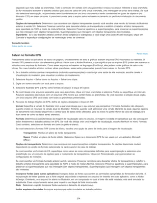 Para o início
separado que inclui todas as pranchetas. Todo o conteúdo em contato com uma prancheta é incluso no arquivo referente a essa prancheta.
Se for necessário transferir o trabalho artístico para que ele caiba em uma única prancheta, uma mensagem de aviso será exibida. Se você
não selecionar essa opção, as pranchetas serão combinadas em um único documento e serão convertidas em guias de objetos e (no
Illustrator CS3) em áreas de corte. A prancheta usada para o arquivo salvo se baseia no tamanho do perfil de inicialização do documento
padrão.
Opções de transparência Determina o que acontece com objetos transparentes quando você escolhe uma versão do formato do Illustrator
anterior à versão 9.0. Selecione Preservar caminhos para descartar efeitos de transparência e redefinir o trabalho artístico transparente
para opacidade de 100% e modo de mistura Normal. Selecione Preservar aparência e superimposições, para preservar as superimposições
que não interagem com objetos transparentes. Superimposições que interagem com objetos transparentes são niveladas.
Importante: Se o seu trabalho artístico contiver áreas complexas e sobrepostas e você exigir uma saída de alta resolução, clique em
Cancelar e especifique configurações de rasterização antes de continuar.
Consulte também
Sobre perfis de cores
Salvar no formato EPS
Praticamente todos os aplicativos de layout de páginas, processamento de texto e gráficos aceitam arquivos EPS importados ou inseridos. O
formato EPS preserva muitos dos elementos gráficos criados com o Adobe Illustrator, o que significa que os arquivos EPS podem ser reabertos e
editados como arquivos do Illustrator. Como esses arquivos se baseiam na linguagem PostScript, eles podem conter gráficos de vetor e de
bitmap. Se o seu trabalho artístico contiver várias pranchetas, estas serão preservadas quando forem salvas no formato EPS.
1. Se o trabalho artístico contiver transparência (incluindo superimposições) e você exigir uma saída de alta resolução, escolha Janela >
Visualização do nivelador, para visualizar os efeitos do nivelamento.
2. Selecione Arquivo > Salvar como ou Arquivo > Salvar uma cópia.
3. Digite um nome e escolha um local para o arquivo.
4. Selecione Illustrator EPS (*.EPS) como formato de arquivo e clique em Salvar.
5. Se você deseja criar arquivos separados para cada prancheta, clique em Usar pranchetas e selecione Todos ou especifique um intervalo.
Arquivos separados são salvos com um arquivos EPS mestre que contém todas as pranchetas. Se você cancelar a seleção dessa opção,
um único arquivo EPS será criado com todas as pranchetas preservadas.
6. Na caixa de diálogo Opções de EPS, defina as opções desejadas e clique em OK:
Versão Especifica a versão do Illustrator com a qual você deseja que o seu arquivo seja compatível. Formatos herdados não oferecem
suporte a todos os recursos na versão atual do Illustrator. Portanto, quando você selecionar uma versão diferente da atual, algumas opções
de salvamento não estarão disponíveis e certos tipos de dados serão alterados. Leia os avisos na parte inferior da caixa de diálogo para
ficar ciente de como os dados serão alterados.
Formato Determina as características da imagem de visualização salva no arquivo. A imagem é exibida em aplicativos que não conseguem
exibir diretamente o trabalho artístico em EPS. Se você não deseja criar uma imagem de visualização, escolha Nenhum no menu Formato.
Caso contrário, selecione um formato em cores ou preto-e-branco.
Se você selecionar o formato TIFF (cores de 8 bits), escolha uma opção de plano de fundo para a imagem de visualização:
Transparente Produz um plano de fundo transparente.
Opaco Produz um plano de fundo sólido. (Selecione Opaco se o documento EPS for ser usado em um aplicativo Microsoft
Office.)
Opções de transparência Determina o que acontece com superimposições e objetos transparentes. As opções disponíveis mudam
dependendo da versão de formato selecionada na parte superior da caixa de diálogo.
Se você escolher um formato do CS, especifique como salvar as cores sobrepostas definidas para superimposição e selecione uma
predefinição (ou um conjunto de opções) para o nivelamento da transparência. Clique em Personalizado, para personalizar as
configurações do nivelador.
Se você escolher um formato herdado anterior ao 8.0, selecione Preservar caminhos para descartar efeitos de transparência e redefinir o
trabalho artístico transparente para opacidade de 100% e modo de mistura Normal. Selecione Preservar aparência e superimposições, para
preservar as superimposições que não interagem com objetos transparentes. Superimposições que interagem com objetos transparentes
são niveladas.
Incorporar fontes (para outros aplicativos) Incorpora todas as fontes que contêm as permissões apropriadas do fornecedor da fonte. A
incorporação de fontes garante que a fonte original seja exibida e impressa se o arquivo for inserido em outro aplicativo, como o Adobe
InDesign. Entretanto, se o arquivo for aberto no Illustrator, em um computador no qual a fonte não está instalada, está será simulada ou
substituída. Esse comportamento serve para impedir o uso ilegal da fonte incorporada.
Nota: Selecionar a opção Incorporar fontes aumenta o tamanho do arquivo salvo.
Incluir arquivos vinculados Incorpora arquivos que estão vinculados ao trabalho artístico.
274
 