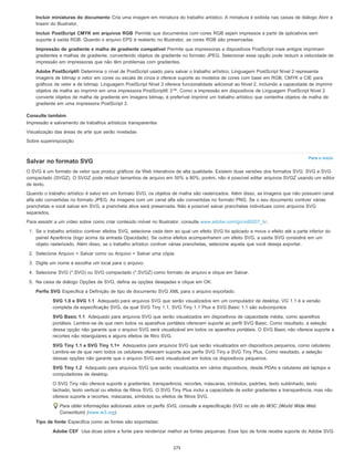 Para o início
Incluir miniaturas do documento Cria uma imagem em miniatura do trabalho artístico. A miniatura é exibida nas caixas de diálogo Abrir e
Inserir do Illustrator.
Incluir PostScript CMYK em arquivos RGB Permite que documentos com cores RGB sejam impressos a partir de aplicativos sem
suporte à saída RGB. Quando o arquivo EPS é reaberto no Illustrator, as cores RGB são preservadas.
Impressão de gradiente e malha de gradiente compatível Permite que impressoras e dispositivos PostScript mais antigos imprimam
gradientes e malhas de gradiente, convertendo objetos de gradiente no formato JPEG. Selecionar essa opção pode reduzir a velocidade de
impressão em impressoras que não têm problemas com gradientes.
Adobe PostScript® Determina o nível de PostScript usado para salvar o trabalho artístico. Linguagem PostScript Nível 2 representa
imagens de bitmap e vetor em cores ou escala de cinza e oferece suporte ao modelos de cores com base em RGB, CMYK e CIE para
gráficos de vetor e de bitmap. Linguagem PostScript Nível 3 oferece funcionalidade adicional ao Nível 2, incluindo a capacidade de imprimir
objetos de malha ao imprimir em uma impressora PostScript® 3™. Como a impressão em dispositivos de Linguagem PostScript Nível 2
converte objetos de malha de gradiente em imagens bitmap, é preferível imprimir um trabalho artístico que contenha objetos de malha de
gradiente em uma impressora PostScript 3.
Consulte também
Impressão e salvamento de trabalhos artísticos transparentes
Visualização das áreas de arte que serão niveladas
Sobre superimposição
Salvar no formato SVG
O SVG é um formato de vetor que produz gráficos da Web interativos de alta qualidade. Existem duas versões dos formatos SVG: SVG e SVG
compactado (SVGZ). O SVGZ pode reduzir tamanhos de arquivo em 50% a 80%; porém, não é possível editar arquivos SVGZ usando um editor
de texto.
Quando o trabalho artístico é salvo em um formato SVG, os objetos de malha são rasterizados. Além disso, as imagens que não possuem canal
alfa são convertidas no formato JPEG. As imagens com um canal alfa são convertidas no formato PNG. Se o seu documento contiver várias
pranchetas e você salvar em SVG, a prancheta ativa será preservada. Não é possível salvar pranchetas individuais como arquivos SVG
separados.
Para assistir a um vídeo sobre como criar conteúdo móvel no Illustrator, consulte www.adobe.com/go/vid0207_br.
1. Se o trabalho artístico contiver efeitos SVG, selecione cada item ao qual um efeito SVG foi aplicado e mova o efeito até a parte inferior do
painel Aparência (logo acima da entrada Opacidade). Se outros efeitos acompanharem um efeito SVG, a saída SVG consistirá em um
objeto rasterizado. Além disso, se o trabalho artístico contiver várias pranchetas, selecione aquela que você deseja exportar.
2. Selecione Arquivo > Salvar como ou Arquivo > Salvar uma cópia.
3. Digite um nome e escolha um local para o arquivo.
4. Selecione SVG (*.SVG) ou SVG compactado (*.SVGZ) como formato de arquivo e clique em Salvar.
5. Na caixa de diálogo Opções de SVG, defina as opções desejadas e clique em OK:
Perfis SVG Especifica a Definição de tipo de documento SVG XML para o arquivo exportado.
SVG 1.0 e SVG 1.1 Adequado para arquivos SVG que serão visualizados em um computador de desktop. VG 1.1 é a versão
completa da especificação SVG, da qual SVG Tiny 1.1, SVG Tiny 1.1 Plus e SVG Basic 1.1 são subconjuntos
SVG Basic 1.1 Adequado para arquivos SVG que serão visualizados em dispositivos de capacidade média, como aparelhos
portáteis. Lembre-se de que nem todos os aparelhos portáteis oferecem suporte ao perfil SVG Basic. Como resultado, a seleção
dessa opção não garante que o arquivo SVG será visualizável em todos os aparelhos portáteis. O SVG Basic não oferece suporte a
recortes não retangulares e alguns efeitos de filtro SVG.
SVG Tiny 1.1 e SVG Tiny 1.1+ Adequados para arquivos SVG que serão visualizados em dispositivos pequenos, como celulares.
Lembre-se de que nem todos os celulares oferecem suporte aos perfis SVG Tiny e SVG Tiny Plus. Como resultado, a seleção
dessas opções não garante que o arquivo SVG será visualizável em todos os dispositivos pequenos.
SVG Tiny 1.2 Adequado para arquivos SVG que serão visualizados em vários dispositivos, desde PDAs e celulares até laptops e
computadores de desktop.
O SVG Tiny não oferece suporte a gradientes, transparência, recortes, máscaras, símbolos, padrões, texto sublinhado, texto
tachado, texto vertical ou efeitos de filtros SVG. O SVG Tiny Plus inclui a capacidade de exibir gradientes e transparência, mas não
oferece suporte a recortes, máscaras, símbolos ou efeitos de filtros SVG.
Para obter informações adicionais sobre os perfis SVG, consulte a especificação SVG no site do W3C (World Wide Web
Consortium) (www.w3.org).
Tipo de fonte Especifica como as fontes são exportadas:
Adobe CEF Usa dicas sobre a fonte para renderizar melhor as fontes pequenas. Esse tipo de fonte recebe suporte do Adobe SVG
275
 