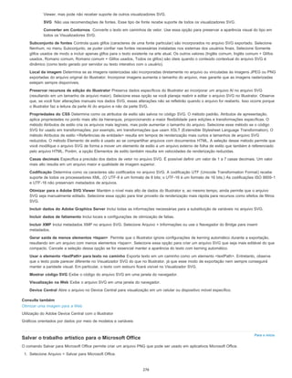 Para o início
Viewer, mas pode não receber suporte de outros visualizadores SVG.
SVG Não usa recomendações de fontes. Esse tipo de fonte recebe suporte de todos os visualizadores SVG.
Converter em Contornos Converte o texto em caminhos de vetor. Use essa opção para preservar a aparência visual do tipo em
todos os Visualizadores SVG.
Subconjunto de fontes Controla quais glifos (caracteres de uma fonte particular) são incorporados no arquivo SVG exportado. Selecione
Nenhum, no menu Subconjunto, se puder confiar nas fontes necessárias instaladas nos sistemas dos usuários finais. Selecione Somente
glifos usados de modo a incluir apenas glifos para o texto existente na arte atual. Os outros valores (Inglês comum, Inglês comum + Glifos
usados, Romano comum, Romano comum + Glifos usados, Todos os glifos) são úteis quando o conteúdo contextual do arquivo SVG é
dinâmico (como texto gerado por servidor ou texto interativo com o usuário).
Local da imagem Determina se as imagens rasterizadas são incorporadas diretamente no arquivo ou vinculadas às imagens JPEG ou PNG
exportadas do arquivo original do Illustrator. Incorporar imagens aumenta o tamanho do arquivo, mas garante que as imagens rasterizadas
estejam sempre disponíveis.
Preservar recursos de edição do Illustrator Preserva dados específicos do Illustrator ao incorporar um arquivo Al no arquivo SVG
(resultando em um tamanho de arquivo maior). Selecione essa opção se você planeja reabrir e editar o arquivo SVG no Illustrator. Observe
que, se você fizer alterações manuais nos dados SVG, essas alterações não se refletirão quando o arquivo for reaberto. Isso ocorre porque
o Illustrator faz a leitura da parte AI do arquivo e não da parte SVG.
Propriedades do CSS Determina como os atributos de estilo são salvos no código SVG. O método padrão, Atributos de apresentação,
aplica propriedades no ponto mais alto da hierarquia, proporcionando a maior flexibilidade para edições e transformações específicas. O
método Atributos de estilo cria os arquivos mais legíveis, mas pode aumentar o tamanho do arquivo. Selecione esse método se o código
SVG for usado em transformações; por exemplo, em transformações que usam XSLT (Extensible Stylesheet Language Transformation). O
método Atributos de estilo <Referências de entidade> resulta em tempos de renderização mais curtos e tamanhos de arquivo SVG
reduzidos. O método Elemento de estilo é usado ao se compartilhar arquivos com documentos HTML. A seleção desse método permite que
você modifique o arquivo SVG de forma a mover um elemento de estilo a um arquivo externo de folha de estilo que também é referenciado
pelo arquivo HTML. Porém, a opção Elementos de estilo também resulta em velocidades de renderização reduzidas.
Casas decimais Especifica a precisão dos dados de vetor no arquivo SVG. É possível definir um valor de 1 a 7 casas decimais. Um valor
mais alto resulta em um arquivo maior e qualidade de imagem superior.
Codificação Determina como os caracteres são codificados no arquivo SVG. A codificação UTF (Unicode Transformation Format) recebe
suporte de todos os processadores XML. (O UTF-8 é um formato de 8 bits; o UTF-16 é um formato de 16 bits.) As codificações ISO 8859-1
e UTF-16 não preservam metadados de arquivos.
Otimizar para o Adobe SVG Viewer Mantém o nível mais alto de dados do Illustrator e, ao mesmo tempo, ainda permite que o arquivo
SVG seja manualmente editado. Selecione essa opção para tirar proveito da renderização mais rápida para recursos como efeitos de filtros
SVG.
Incluir dados do Adobe Graphics Server Inclui todas as informações necessárias para a substituição de variáveis no arquivo SVG.
Incluir dados de fatiamento Inclui locais e configurações de otimização de fatias.
Incluir XMP Inclui metadados XMP no arquivo SVG. Selecione Arquivo > Informações ou use o Navegador do Bridge para inserir
metadados.
Gerar saída de menos elementos <tspan> Permite que o Illustrator ignore configurações de kerning automático durante a exportação,
resultando em um arquivo com menos elementos <tspan>. Selecione essa opção para criar um arquivo SVG que seja mais editável do que
compacto. Cancele a seleção dessa opção se for essencial manter a aparência do texto com kerning automático.
Usar o elemento <textPath> para texto no caminho Exporta texto em um caminho como um elemento <textPath>. Entretanto, observe
que o texto pode parecer diferente no Visualizador SVG do que no Illustrator, já que esse modo de exportação nem sempre conseguirá
manter a paridade visual. Em particular, o texto com estouro ficará visível no Visualizador SVG.
Mostrar código SVG Exibe o código do arquivo SVG em uma janela do navegador.
Visualização na Web Exibe o arquivo SVG em uma janela do navegador.
Device Central Abre o arquivo no Device Central para visualização em um celular ou dispositivo móvel específico.
Consulte também
Otimizar uma imagem para a Web
Utilização do Adobe Device Central com o Illustrator
Gráficos orientados por dados por meio de modelos e variáveis
Salvar o trabalho artístico para o Microsoft Office
O comando Salvar para Microsoft Office permite criar um arquivo PNG que pode ser usado em aplicativos Microsoft Office.
1. Selecione Arquivo > Salvar para Microsoft Office.
276
 