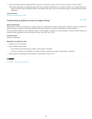 Para o início
2. Na caixa de diálogo Salvar para Microsoft Office, selecione um local para o arquivo, insira um nome de arquivo e clique em Salvar.
Se quiser personalizar as configurações para PNG, como resolução, transparência e cor de plano de fundo, use o comando Exportar no
lugar do comando Salvar para Microsoft Office. Você também pode salvar a arte no formato PNG usando o comando Salvar para Web e
dispositivos.
Consulte também
Otimizar uma imagem para a Web
Transformação de gráficos de vetor em imagens bitmap
Sobre rasterização
Rasterização é o processo de transformar um gráfico de vetor em imagem bitmap. Durante a rasterização, o Illustrator converte os caminhos do
gráfico em pixels. As opções de rasterização definidas determinam o tamanho e as outras características dos pixels resultantes.
É possível rasterizar objetos de vetor individuais usando o comando Objeto > Rasterizar ou o efeito Rasterizar. Também é possível rasterizar um
documento inteiro exportando-o para um formato de bitmap, como JPEG, GIF ou TIFF.
Consulte também
Opções de rasterização
Rasterizar um objeto de vetor
1. Selecione um ou mais objetos.
2. Siga um destes procedimentos:
Para rasterizar permanentemente os objetos, escolha Objeto > Rasterizar.
Para criar a aparência de rasterização, sem alterar a estrutura subjacente dos objetos, escolha Efeito > Rasterizar.
3. Defina opções de rasterização (consulte Opções de rasterização) e clique em OK.
Avisos legais | Política de privacidade on-line
277
 