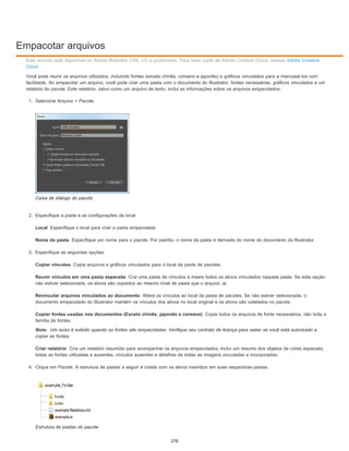 Empacotar arquivos
Local
Nome da pasta
Copiar vínculos
Reunir vínculos em uma pasta separada
Revincular arquivos vinculados ao documento
Copiar fontes usadas nos documentos (Exceto chinês, japonês e coreano)
Nota:
Criar relatório
Este recurso está disponível no Adobe Illustrator CS6, CC e posteriores. Para fazer parte da Adobe Creative Cloud, acesse Adobe Creative
Cloud.
Você pode reunir os arquivos utilizados, incluindo fontes (exceto chinês, coreano e japonês) e gráficos vinculados para a manuseá-los com
facilidade. Ao empacotar um arquivo, você pode criar uma pasta com o documento do Illustrator, fontes necessárias, gráficos vinculados e um
relatório do pacote. Este relatório, salvo como um arquivo de texto, inclui as informações sobre os arquivos empacotados.
1. Selecione Arquivo > Pacote.
Caixa de diálogo do pacote
2. Especifique a pasta e as configurações de local:
Especifique o local para criar a pasta empacotada
Especifique um nome para o pacote. Por padrão, o nome da pasta é derivado do nome do documento do Illustrator.
3. Especifique as seguintes opções:
Copia arquivos e gráficos vinculados para o local da pasta de pacotes.
Cria uma pasta de vínculos e insere todos os ativos vinculados naquela pasta. Se esta opção
não estiver selecionada, os ativos são copiados ao mesmo nível de pasta que o arquivo .ai.
Altera os vínculos ao local da pasta de pacotes. Se não estiver selecionada, o
documento empacotado do Illustrator mantém os vínculos dos ativos no local original e os ativos são coletados no pacote.
Copia todos os arquivos de fonte necessários, não toda a
família de fontes.
Um aviso é exibido quando as fontes são empacotadas. Verifique seu contrato de licença para saber se você está autorizado a
copiar as fontes.
Cria um relatório resumido para acompanhar os arquivos empacotados. Inclui um resumo dos objetos de cores especiais,
todas as fontes utilizadas e ausentes, vínculos ausentes e detalhes de todas as imagens vinculadas e incorporadas.
4. Clique em Pacote. A estrutura de pastas a seguir é criada com os ativos inseridos em suas respectivas pastas.
Estrutura de pastas do pacote
278
 