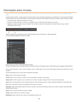 Informações sobre Vínculos
Nome
Formato
Espaço da Cor
Local
PPI
Dimensões
Escala
Criação
Modificação
Este recurso está disponível no Adobe Illustrator CS6, CC e posteriores. Para fazer parte da Adobe Creative Cloud, acesse Adobe Creative
Cloud.
O painel Vínculos (Janela > Vínculos) exibe uma lista de todas as artes inseridas (incorporadas ou vinculadas) em um documento do Illustrator.
As Informações sobre vínculos são exibidas no painel Vínculos. Para exibir as informações de arquivos vinculados, siga as instruções a seguir:
No painel Vínculos, clique duas vezes em um vínculo.
No painel Vínculos, selecione um vínculo e, em seguida, clique no botão Exibir informações sobre vínculos.
Selecione um objeto vinculado, clique no hiperlink Tipo de objeto no painel Controle para abrir o painel Vínculos e clique no botão
Informações sobre vínculos.
Clique no hiperlink Tipo de objeto para abrir o painel Informações sobre vínculos para o objeto selecionado
A. Tipo de objeto B. Detalhes do arquivo vinculado
Painel Vínculos com área de Informações sobre Vínculos
A. Exibir informações sobre Vínculos B. Ações dos Vínculos C. Área de informações sobre vínculos D. Ícones de navegalçao Anterior/Próximo
Use os ícones Revincular, Ir para o vínculo, Atualizar vínculo e e Editar original. Como antes, estas opções também estão disponíveis no menu
do painel.
O painel Informações sobre vínculos exibe as seguintes informações:
Exibe o nome do arquivo vinculado
Exibe o tipo do arquivo vinculado e o tipo da vinculação: vinculado ou incorporado.
Exibe o espaço da cor e o perfil da cor do arquivo vinculado. Espaço em branco em arquivos incorporados.
Exibe o local da pasta do arquivo vinculado. Clique no ícone da Pasta para abrir a pasta no Explorer (Windows) ou Finder (Mac OS).
Exibe o valor efetivo de Pixels por polegada (PPI) do arquivo vinculado.
Exibe as dimensões originais do arquivo vinculado. Este valor não é alterado mesmo que o arquivo vinculado seja transformado
(redimensionado, girado).
Exibe os valores da arte para escala e rotação.
Exibe a data em que o arquivo foi criado.
Exibe a data em que o arquivo foi modificado pela última vez.
280
 