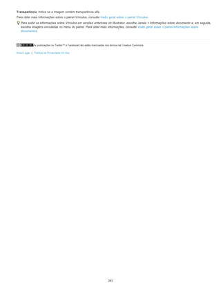 As publicações no Twitter™ e Facebook não estão licenciadas nos termos da Creative Commons.
Aviso Legal | Política de Privacidade On-line
Transparência Indica se a imagem contém transparência alfa.
Para obter mais informações sobre o painel Vínculos, consulte Visão geral sobre o painel Vínculos.
Para exibir as informações sobre Vínculos em versões anteriores do Illustrator, escolha Janela > Informações sobre documento e, em seguida,
escolha Imagens vinculadas no menu do painel. Para obter mais informações, consulte Visão geral sobre o painel Informações sobre
documentos.
281
 