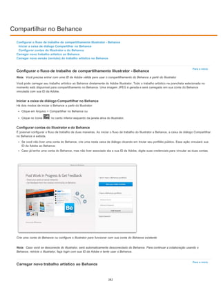 Compartilhar no Behance
Para o início
Nota:
Nota:
Para o início
Configurar o fluxo de trabalho de compartilhamento Illustrator - Behance
Iniciar a caixa de diálogo Compartilhar no Behance
Configurar contas do Illustrator e do Behance
Carregar novo trabalho artístico ao Behance
Carregar nova versão (revisão) do trabalho artístico no Behance
Configurar o fluxo de trabalho de compartilhamento Illustrator - Behance
Você precisa entrar com uma ID da Adobe válida para usar o compartilhamento do Behance a partir do Illustrator
Você pode carregar seu trabalho artístico ao Behance diretamente do Adobe Illustrator. Todo o trabalho artístico na prancheta selecionada no
momento está disponível para compartilhamento no Behance. Uma imagem JPEG é gerada e será carregada em sua conta do Behance
vinculada com sua ID da Adobe.
Iniciar a caixa de diálogo Compartilhar no Behance
Há dois modos de iniciar o Behance a partir do Illustrator:
Clique em Arquivo > Compartilhar no Behance ou
Clique no ícone , no canto inferior esquerdo da janela ativa do Illustrator.
Configurar contas do Illustrator e do Behance
É possível configurar o fluxo de trabalho de duas maneiras. Ao iniciar o fluxo de trabalho do Illustrator e Behance, a caixa de diálogo Compartilhar
no Behance é exibida.
Se você não tiver uma conta do Behance, crie uma nesta caixa de diálogo clicando em Iniciar seu portfólio público. Essa ação vinculará sua
ID da Adobe ao Behance.
Caso já tenha uma conta do Behance, mas não tiver associado ela a sua ID da Adobe, digite suas credenciais para vincular as duas contas.
Crie uma conta do Behance ou configure o Illustrator para funcionar com sua conta do Behance existente
Caso você se desconecte do Illustrator, será automaticamente desconectado do Behance. Para continuar a colaboração usando o
Behance, reinicie o Illustrator, faça login com sua ID da Adobe e tente usar o Behance.
Carregar novo trabalho artístico ao Behance
282
 
