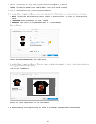 Cuidado:
1. Selecione a prancheta que você deseja exibir ou para a qual deseja receber feedback, no Behance.
Pranchetas com largura 10 vezes maior que a altura (ou vice-versa) não são carregadas.
2. Clique no ícone do Behance ou em Arquivo > Compartilhar no Behance.
3. Na caixa de diálogo Compartilhar no Behance (Inserir informações), selecione Novo trabalho e preencha com as demais informações:
Marcas. Clique no botão Marcas para visualizar marcas existentes ou digite novas marcas. Use vírgulas para separar as diversas
marcas.
Comentários. Adicione um comentário para iniciar a conversa
Visibilidade. Definir o escopo do compartilhamento – todos ou o Círculo de feedback
Clique em Continuar.
Selecione Novo trabalho para carregar o novo trabalho artístico.
4. Na caixa de diálogo Compartilhar no Behance (Selecionar imagem de capa), selecione a parte do trabalho artístico que será usada como
miniatura para identificar o trabalho artístico.
Clique em Cortar capa e publicar.
Selecione uma parte do trabalho artístico para usar como miniatura.
5. Na tela final, você pode clicar no link ou no botão para navegar ao site Behance e visualizar o trabalho artístico carregado.
283
 