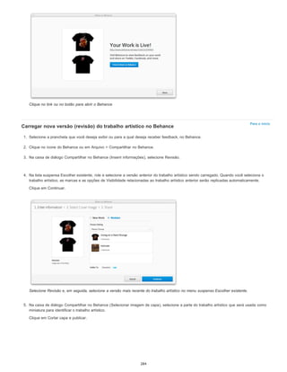 Para o início
Clique no link ou no botão para abrir o Behance
Carregar nova versão (revisão) do trabalho artístico no Behance
1. Selecione a prancheta que você deseja exibir ou para a qual deseja receber feedback, no Behance.
2. Clique no ícone do Behance ou em Arquivo > Compartilhar no Behance.
3. Na caixa de diálogo Compartilhar no Behance (Inserir informações), selecione Revisão.
4. Na lista suspensa Escolher existente, role e selecione a versão anterior do trabalho artístico sendo carregado. Quando você seleciona o
trabalho artístico, as marcas e as opções de Visibilidade relacionadas ao trabalho artístico anterior serão replicadas automaticamente.
Clique em Continuar.
Selecione Revisão e, em seguida, selecione a versão mais recente do trabalho artístico no menu suspenso Escolher existente.
5. Na caixa de diálogo Compartilhar no Behance (Selecionar imagem de capa), selecione a parte do trabalho artístico que será usada como
miniatura para identificar o trabalho artístico.
Clique em Cortar capa e publicar.
284
 