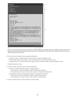A. Aviso, caso algum estilo não possa ser convertido em código CSS B. Caixa de diálogo Opções de exportação do CSS C. Exportar CSS
selecionado para arquivo D. Copiar estilo selecionado para área de transferência E. Gerar CSS F. Menu suspenso G. Estilos usados nos
objetos selecionados H. Código CSS
2. Em um documento do Illustrator aberto, siga estes procedimentos:
Selecione um objeto. O código CSS para o objeto é exibido no painel Propriedades do CSS.
Pressione Shift, selecione vários objetos e clique no botão Gerar CSS no painel Propriedades do CSS.
Pressione Ctrl/Cmd + A para selecionar todos os objetos e clique no botão Gerar CSS no painel Propriedades do CSS.
O código CSS gerado é exibido.
3. Para obter o código CSS gerado, siga um destes procedimentos:
Para copiar o código selecionado, selecione o código específico e:
Para copiar para a área de transferência, clique em Copiar estilo selecionado
Para exportar para um arquivo, clique no menu suspenso e em Exportar CSS selecionado
Para copiar todo o código, não faça nenhuma seleção no código CSS e, em seguida:
Para copiar para a área de transferência, clique em Copiar estilo selecionado
Para exportar para um arquivo, clique no menu suspenso e em Exportar tudo
4. Ao salvar o código CSS em um arquivo, escolha uma destas opções:
287
 