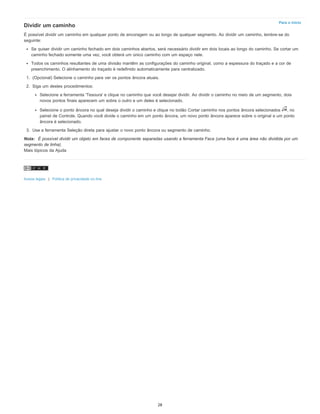 Para o início
Dividir um caminho
É possível dividir um caminho em qualquer ponto de ancoragem ou ao longo de qualquer segmento. Ao dividir um caminho, lembre-se do
seguinte:
Se quiser dividir um caminho fechado em dois caminhos abertos, será necessário dividir em dois locais ao longo do caminho. Se cortar um
caminho fechado somente uma vez, você obterá um único caminho com um espaço nele.
Todos os caminhos resultantes de uma divisão mantêm as configurações do caminho original, como a espessura do traçado e a cor de
preenchimento. O alinhamento do traçado é redefinido automaticamente para centralizado.
1. (Opcional) Selecione o caminho para ver os pontos âncora atuais.
2. Siga um destes procedimentos:
Selecione a ferramenta 'Tesoura' e clique no caminho que você desejar dividir. Ao dividir o caminho no meio de um segmento, dois
novos pontos finais aparecem um sobre o outro e um deles é selecionado.
Selecione o ponto âncora no qual deseja dividir o caminho e clique no botão Cortar caminho nos pontos âncora selecionados , no
painel de Controle. Quando você divide o caminho em um ponto âncora, um novo ponto âncora aparece sobre o original e um ponto
âncora é selecionado.
3. Use a ferramenta Seleção direta para ajustar o novo ponto âncora ou segmento de caminho.
Nota: É possível dividir um objeto em faces de componente separadas usando a ferramenta Faca (uma face é uma área não dividida por um
segmento de linha).
Mais tópicos da Ajuda
Avisos legais | Política de privacidade on-line
28
 