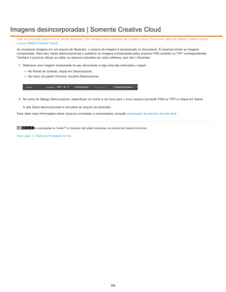 Imagens desincorporadas | Somente Creative Cloud
As publicações no Twitter™ e Facebook não estão licenciadas nos termos da Creative Commons.
Aviso Legal | Política de Privacidade On-line
Este recurso está disponível no Adobe Illustrator CS6 somente para membros da Creative Cloud. Para fazer parte da Adobe Creative Cloud,
acesse Adobe Creative Cloud.
Ao incorporar imagens em um arquivo do Illustrator, o arquivo de imagem é armazenado no documento. É possível extrair as imagens
incorporadas. Para isso, basta desincorporá-las e substituir as imagens incorporadas pelos arquivos PSD extraído ou TIFF correspondentes.
Também é possível utilizar ou editar os arquivos extraídos em outro software, que não o Illustrator.
1. Selecione uma imagem incorporada no seu documento e siga uma das instruções a seguir:
No Painel de controle, clique em Desincorporar.
No menu do painel Vínculos, escolha Desincorporar.
2. Na caixa de diálogo Desincorporar, especifique um nome e um local para o novo arquivo (somente PSD ou TIFF) e clique em Salvar.
A arte ficará desincorporada e vinculada ao arquivo do Illustrator.
Para obter mais informações sobre arquivos vinculados e incorporados, consulte Importação de arquivos de arte final.
290
 