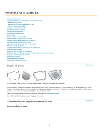 Novidades no Illustrator CC
Para o início
Para o início
Imagens em pincéis
Aprimoramentos para dispositivos baseados em toque
Ferramenta de Texto
Ferramenta 'Transformação livre' na arte
Suporte dos gestos do SO
Criação automática de cantos
Inserção de vários arquivos
Configurações na nuvem
Compartilhar no Behance
Painel Kuler
Gerar e extrair códigos CSS
Exportar estilos gráficos SVG em CSS
Aprimoramento: superimposição em branco
Compatibilidade com idiomas índicos
Aprimoramento: pesquisar cores e amostras
Melhoria: Pesquisar fontes
Aprimoramento: Painel Visualização de separações
Aprimoramento: Guias
Melhoria: Uso da Grade de perspectiva
Melhoria: Caixa de diálogo de arquivo modernizada (somente Windows)
Suporte a bibliotecas do AutoCAD
Empacotar arquivos
Imagens desincorporadas
Melhorias no painel Vínculos
Imagens em pincéis
A. Pincelada B. Parte do coral C. Parte do coral aplicado à definição do pincel D. Arte finalizada
Os pincéis agora podem incluir imagens na definição de pincel. Você pode definir a Arte, o Padrão e os pincéis do tipo Dispersão para conter
imagens rasterizadas. O comportamento dos pincéis é igual ao de qualquer outro pincel - é possível remodelá-los ou modificá-los. Crie designs
contínuos, com aparência naturalmente orgânica de forma rápida e fácil.
Veja como utilizar este recurso com um vídeo que ensina a usar imagens em pincéis.
Para obter mais informações, consulte Imagens em pincéis.
Aprimoramentos para dispositivos baseados em toque
Ferramenta Texto de toque
2
 