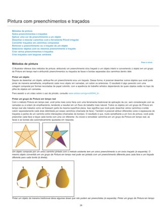 Pintura com preenchimentos e traçados
Para o início
Métodos de pintura
Sobre preenchimentos e traçados
Aplicar uma cor de preenchimento a um objeto
Desenhar e mesclar caminhos com a ferramenta Pincel irregular
Converter traçados em caminhos compostos
Remover o preenchimento ou o traçado de um objeto
Selecionar objetos com os mesmos preenchimento e traçado
Criar vários preenchimentos e traçados
Criar traçados com larguras variáveis
Métodos de pintura
O Illustrator oferece dois métodos de pintura: atribuindo um preenchimento e/ou traçado a um objeto inteiro e convertendo o objeto em um grupo
de Pintura em tempo real e atribuindo preenchimentos ou traçados às faces e bordas separadas dos caminhos dentro dele.
Pintar um objeto
Depois de desenhar um objeto, atribua-lhe um preenchimento e/ou um traçado. Dessa forma, é possível desenhar outros objetos que você pode
pintar de maneira semelhante, empilhando cada novo objeto em camadas, um sobre os anteriores. O resultado é algo parecido com uma
colagem composta por formas recortadas de papel colorido, com a aparência do trabalho artístico dependendo de quais objetos estão no topo da
pilha de objetos em camadas.
Para assistir a um vídeo sobre o uso de pincéis, consulte www.adobe.com/go/vid0044_br.
Pintar um grupo de Pintura em tempo real
Com o método Pintura em tempo real, você pinta mais como faria com uma ferramenta tradicional de aplicação de cor, sem consideração com as
camadas ou a ordem de empilhamento, tendendo a resultar em um fluxo de trabalho mais natural. Todos os objetos em um grupo de Pintura em
tempo real são tratados como se fizessem parte da mesma superfície plana. Isso significa que você pode desenhar vários caminhos e então
colorir separadamente cada área delimitada por esses caminhos (chamada de face). Também é possível atribuir diferentes cores e espessuras de
traçados a partes de um caminho entre interseções (chamadas de bordas). O resultado é que, muito semelhante a um livro de pintura, você pode
preencher cada face e traçar cada borda com uma cor diferente. Ao mover e remodelar caminhos em um grupo de Pintura em tempo real, as
faces e as bordas são automaticamente ajustadas em resposta.
Um objeto composto por um único caminho pintado com o método existente tem um único preenchimento e um único traçado (à esquerda). O
mesmo objeto convertido em um grupo de Pintura em tempo real pode ser pintado com um preenchimento diferente para cada face e um traçado
diferente para cada borda (à direita).
Pintar um objeto da maneira tradicional deixa algumas áreas que não podem ser preenchidas (à esquerda). Pintar um grupo de Pintura em tempo
29
 
